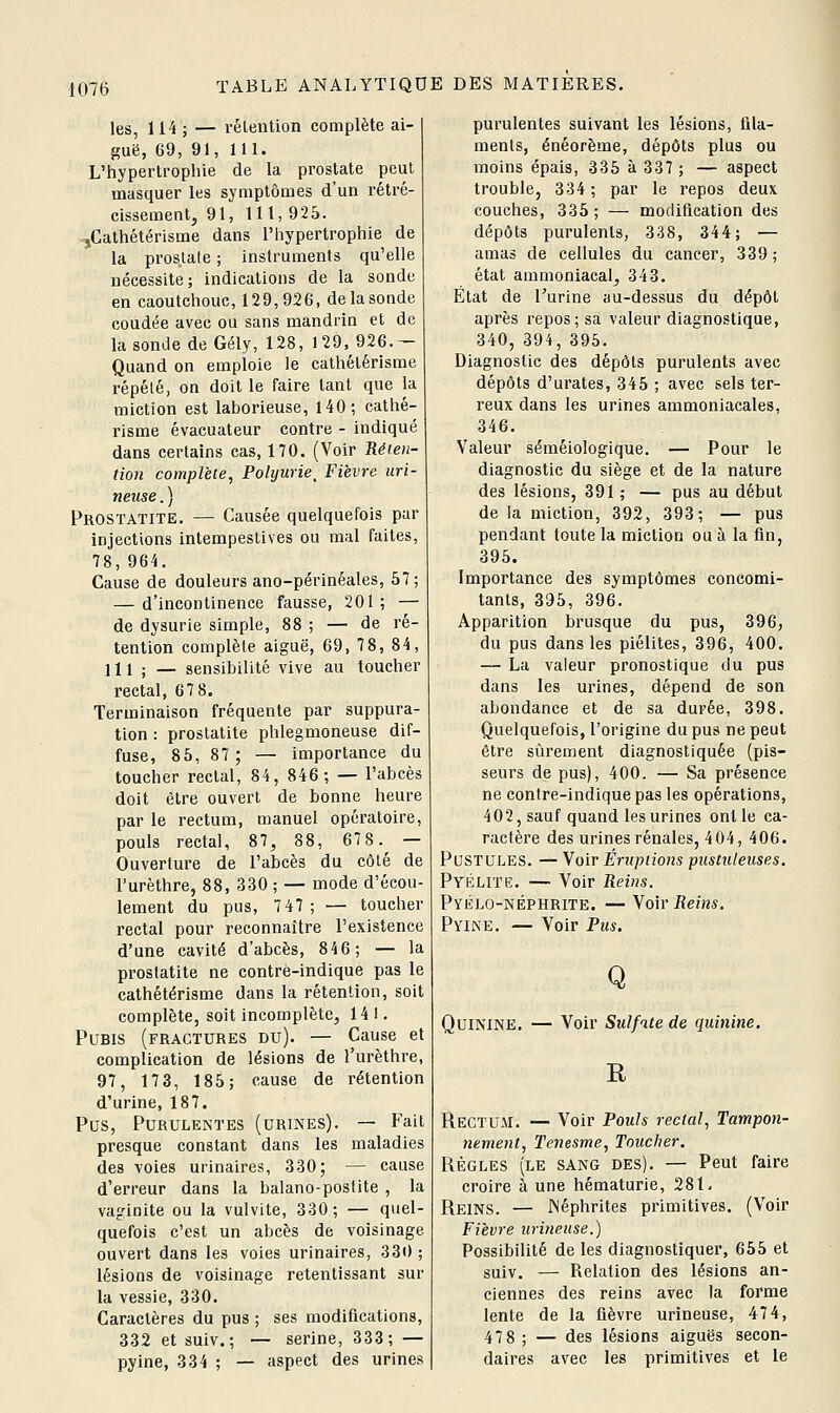 les, 114 ; — rélention complète ai- guë, 69, 91, 111. L'hypertrophie de la prostate peut masquer les symptômes d'un rétré- cissement, 91, 111,925. -jCathétérisme dans l'hypertrophie de la prostate ; instruments qu'elle nécessite; indications de la sonde en caoutchouc, 129,926, de la sonde coudée avec ou sans mandrin et de la sonde de Gély, 128, 129, 926.- Quand on emploie le cathétérisme répété, on doit le faire tant que la miction est laborieuse, 140; cathé- risme évacuateur contre - indiqué dans certains cas, 170. (Voir Réten- tion complète, Polyurie^ Fièvre uri- neuse.) Prostatite. — Causée quelquefois par injections intempestives ou mal faites, 78,964. Cause de douleurs ano-périnéales, 57; — d'incontinence fausse, 201; — de dysurie simple, 88 ; — de ré- tention complèle aiguë, 69, 7 8, 84, m ; — sensibilité vive au toucher rectal, 67 8. Terminaison fréquente par suppura- tion : prostatite phlegmoneuse dif- fuse, 85, 87; — importance du toucher rectal, 84, 846; — l'abcès doit être ouvert de bonne heure par le rectum, manuel opératoire, pouls rectal, 87, 88, 678. — Ouverture de l'abcès du côté de l'urèthre, 88, 330 ; — mode d'écou- lement du pus, 7 47; — toucher rectal pour reconnaître l'existence d'une cavité d'abcès, 846; — la prostatite ne contrè-indique pas le cathétérisme dans la rétention, soit complète, soit incomplète, 141. Pubis (fractures du). — Cause et complication de lésions de l'urèthre, 97, 17 3, 185; cause de rétention d'urine, 187. Pus, Purulentes (urines). — Fait presque constant dans les maladies des voies urinaires, 330; — cause d'erreur dans la balano-postite , la vaginite ou la vulvite, 330; — quel- quefois c'est un abcès de voisinage ouvert dans les voies urinaires, 33i) ; lésions de voisinage retentissant sur la vessie, 330. Caractères du pus ; ses modifications, 332 et suiv.; — serine, 333; — pyine, 334 ; — aspect des urines purulentes suivant les lésions, fila- ments, énéorème, dépôts plus ou moins épais, 335à337; — aspect trouble, 334; par le repos deux couches, 335 ; — modification des dépôts purulents, 338, 344; — amas de cellules du cancer, 339 ; état ammoniacal, 343. Etat de Turine au-dessus du dépôt après repos; sa valeur diagnostique, 340, 394, 395. Diagnostic des dépôts purulents avec dépôts d'urates, 345 ; avec sels ter- reux dans les urines ammoniacales, 346. Valeur séméiologique. — Pour le diagnostic du siège et de la nature des lésions, 391 ; — pus au début de la miction, 392, 393; — pus pendant toute la miction ou à la fin, 395. Importance des symptômes concomi- tants, 395, 396. Apparition brusque du pus, 396, du pus dans les piélites, 396, 400. — La valeur pronostique du pus dans les urines, dépend de son abondance et de sa durée, 398. Quelquefois, l'origine du pus ne peut être sûrement diagnostiquée (pis- seurs de pus), 400. — Sa présence ne contre-indiquepas les opérations, 402, sauf quand les urines ont le ca- ractère des urines rénales, 404, 406. Pustules. — Voir Éruptions pustuleuses, Pyélite. — Voir Reins. Pyélo-néphrite. — Voir Reins. PviNE. — Voir Pus. Q Quinine. — Voir Sulfate de quinine. R Rectum. — Voir Pouls rectal, Tampon- nement, Tenesme, Toucher. RÈGLES (le sang des). — Peut faire croire à une hématurie, 281, Reins. — INéphrites primitives. (Voir Fièvre urineuse.) Possibilité de les diagnostiquer, 655 et suiv. — Relation des lésions an- ciennes des reins avec la forme lente de la fièvre urineuse, 474, 47 8 ; — des lésions aiguës secon- daires avec les primitives et le