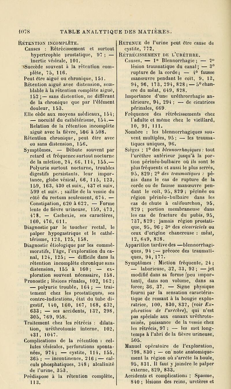 RÉTENTION INCOMPLÈTE. Causes : Rétrécissement et surtout hypertrophie prostatique, 97 ; — inertie vésicale, 101, 'ïSuccède souvent à la rétention com- plète, 75, 116. Peut être aiguë ou chronique, 151. Rétention aiguë avec distension, sem- blable à la rétention complète aiguë, 152;— sans distention, ne différant de la chronique que par l'élément douleur, 153. Elle cède aux moyens médicaux, 154; — nocuité du cathétérisme, 154.— Relation de la rétention incomplète aiguë avec la fièvre, 506 à 508. Rétention chronique, peut être avec ou sans distension, 156. Symptômes. — Débute souvent par retard et fréquence surtout nocturne de la miction, 24, 66, 114, 155.— Polyurie surtout nocturne, troubles digestifs persistants, leur impor- tance, globe vésical, 66, ll5, 123, 159, 163, 430 et suiv., 437 et suiv. 599 et suiv. ; saillie de la vessie du côté du rectum seulement, 674. — Constipation, 620 à 622. — Forme lente de fièvre urineuse, 159, 473, 47 8. — Cachexie, ses caractères, 160, 476, 611. Diagnostic par le toucher rectal, le palper hypogastrique et le cathé- térisme, 123, 125, 158. Diagnostic éliologique par les commé- moratifs, l'âge, l'exploration du ca- nal, 124, 125; — difQcile dans la rétention incomplète chronique sans distension, 155 à 160; — ex- ploration souvent nécessaire, 158. Pronostic; lésions rénales, 102, 162; — polyurie trouble, 164; — trai- tement chez les prostatiques, ses contre-indications, état du tube di- gestif, 140, 160, 167, 168, 632, 633; — ses accidents, 132, 298, 305, 769, 958. Traitement chez les rétrécis : dilata- tion, uréthrotomie interne, 102, 431, 1047. Complications de la rétention : cel- lules vésicales, perforations sponta- nées, 974; — cystite, 114, 155, 365; —incontinence, 216;— cal- culs phosphatiques, 348; alcalinité de l'urine, 353, Prédispose à la rétention complète, 113. Retenue de l'urine peut être cause de cystite, 772. RÉTRÉCISSEiMENT DE l'uRÈTHRE. Causes. — 1° Blennorrhagie ; — 2 lésion traumatique du canal; — 3 rupture de la corde ; — 4'* fausse manœuvre pendant le coït, 9, 13, 94, 96, 173,294, 828; —50chan- cre du méat, 649, 828. Importance d'une uréthrorrhagie an- térieure, 94, 294 ; — de cicatrices périnales, 669. Fréquence des rétrécissements chez l'adulte et même chez le vieillard, 10, 91, 111. Nombre : les blennorrhagiques sou- vent multiples, 95 ; — les trauma- tiques uniques, 96. Sièges : l** des blennorrhagiques : tout l'urèthre antérieur jusqu'à la por- tion périnéo-bulbaire où ils sont le plus fréquents et aussi le plus serrés, 95, 829; 2 des traumatiques : pé- nis dans le cas de rupture de la corde ou de fausse manœuvre pen- dant le coït, 95, 829 ; périnée ou région périnéo-bulbaire dans les cas de chute à califourchon, 95, 829 ; portion membraneuse dans les cas de fracture du pubis, 95, 737,829; jamais région prostati- que, 95, 96 ; 3° des cicatriciels ou ceux d'origine chancreuse : méat, 12,649, 828. Apparition tardive des —blennorrhagi- ques, 94 ;— précoce des traumati- ques, 94, 17 7. Symptômes : Miction fréquente, 24 ; — laborieuse, 32, 33, 93; —jet modifié dans sa forme (peu impor- tant), dans son volume, dans sa force; 36, 37. — Signe physique fourni par la sensation caractéris- tique de ressaut à la bougie explo- ratrice, 100, 830,832, {yoiv Ex- ploration de l'urèthre), qui n'est pas spéciale aux canaux uréthroto- misés, puissance de la vessie chez les rétrécis, 97 ; — les met long- temps à l'abri de la fièvre urineuse, 505. Manuel opératoire de l'exploration, 798, 830 ; — on' note anatomique- ment la région oii s'arrête la boule, 95, 831, Il faut y joindre le palper externe, 829, 833. Accidents et complications : Spasme, 840 ; lésions des reins, uretères et