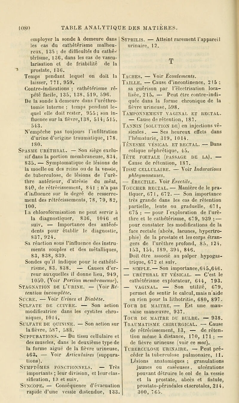 employer la sonde à demeure dan? les cas du cathétérisme malheu- reux. 135: de difflcultés du cathé- térisme, 136, dans les cas de vaseu- larlsation et de friabilité de la * prostate, 136. Temps pendant lequel on doit la laisser, T71, 959. Contre-indications ; cathétérisme ré- pété facile, 135, 138, 519, 596. De la sonde à demeure dans l'uréthro- tomie interne ; temps pendant le- quel elle doit rester, 955; son in- fluence sur la fièvre, 138, 514; 515, 543. N'empêche pas toujours l'infiltration d'urine d'origine traumatique^ 178. 180. Spasme urétheal. — Son siège exclu- sif dans la portion membraneuse, 834, 835. — Symplomatique de lésions de la moelle ou des reins ou de la vessie, de tuberculose, de lésions de l'urè- thre antérieur, d'atrésie du méat, 840, de rétrécissement, 8 41 ; n'a pas d'influeuce sur le degré de resserre- ment des rétrécissements, 78, 79, 82, 100. La chloroformisation ne peut servir à la diagnostiquer, 836, 1046 et suiv. — Importance des antécé- dents pour établir le diagnostic, 837, 924. Sa réaction sous l'influence des instru- ments souples et des métalliques, 83, 838, 839. Sondes qu'il indique pour le cathété- risme, 83, 838. — Causes d'er- reur auxquelles il donne lieu, 94 9, 1050. (Voir Portion membraneuse). Stagxatiox de l'urine. — (Voir Ré- tention incomplète. Sucre. — Voir Urines et Diabète. Sulfate de cuivre. — Son action modificatrice dans les cystites chro- niques, 1014. Sulfate de quinfxe. — Son action sur lafièvre, 587, 588. Suppurations. — Du tissu cellulaire et des muscles, dans le deuxième type de la forme aiguë de la fièvre urineuse, 463. — Voir Articulaires (suppura- tions). Symptômes fonctionnels. — Très importants ; leur division, et leur clas- sification, 1 3 et suiv. Syncope. — Conséquence d'évacuation rapide d'une vessie distendue, 133. Syphilis. — Atteint rarement l'appareil urinaire, 12. T Taches. — Voir Ecoulements. Taille. — Cause d'incontinence, 215 : sa guérison par Télectrisalion loca- lisée, 215. — Peut être contre-indi- quée dans la forme chronique de la fièvre urineuse, 598. Tamponnement vaginal et rectal. — Cause de rétention, 187. Tannin (solution de) en injections vé- sicales. — Ses heureux effets dans l'hématui'ie, 319, 1014. Ténesme vésical et rectal. — Dans colique néphrétique, 45. TÈTE FŒTALE (PASSAGE DE LA). — Cause de rétention. 187. Tissu cellulaire. — Voir Indurations phlegmoneuses. — ÉRECTILE. Voir Érectile. Toucher rectal. — Manière de le pra- tiquer, G71, 672.— Son importance très grande dans les cas de rétention partielle, lente ou graduelle, 671, 675 ; — pour l'exploration de l'urè- thre et le cathétérisme, 67 9, 939 ; — pour constater les modifications de la face rectale fabcès, lacunes, hypertro- phie) de la prostate et les corps étran- gers de l'urèthre profond, 8 5, 124, 153, 154, 189, 394, 846. Doit être associé au palper hypogas- trique, 672 et suiv. — simple.— Son importance,645,646. — uréthral et VÉSICAL. — C'est le cathétérisme explorateur, 644, 793. — VAGINAL. — Son utilité, 679, permet de sentir le calcul, mais n'aide en rien pour la lithotritie, 680, 897. Tour de maître. — Est une mau- vaise manœuvre, 937. Tour de maître du rulde. — 938. Traumatisme chirurgical. — Cause de rétrécissement, 13, — de réten- tion même à distance, 170, 171 ; — de fièvre urineuse (voir ce mot). Tuberculose urinaire. — Peut pré- céder la tuberculose pulmonaire, 11. Lésions anatoraiques ; granulations jaunes ou caséeuses. ulcérations pouvant détruire le col de la vessie et la prostate, abcès et fistule, prostato-périnéales etscrotales, 214, 300, 765.