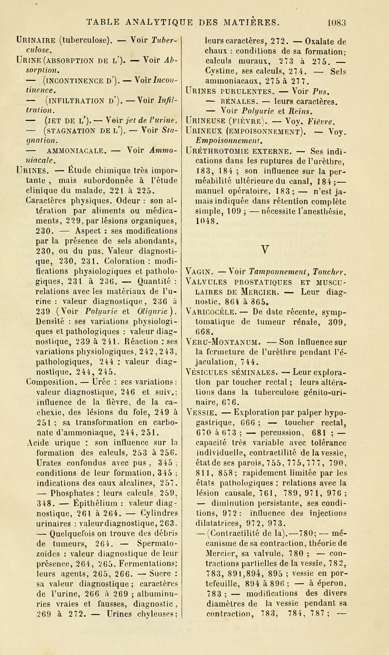 Urinaire (tuberculose). — Voir Tuber- culose, Urine (absorption de l'). — Voir Ab- sorplion. — (incontinence d'). — \o\v Incon- tinence. — (infiltration d'). —Voir Infil- tration. — (jet de l'). — Voir jet de l'urine. — (stagnation de l'). — Voir Sta- gnation. — AMMONIACALE. — Voir Ammo- niacale, Urines. — Élude chimique très impor- tante , mais subordonnée à l'étude clinique du malade, 221 à 225. Caractères physiques. Odeur : son al- tération par aliments ou médica- ments, 29.9, par lésions organiques, 230. — Aspect : ses modifications par la présence de sels abondants, 230, ou du pus. Valeur diagnosti- que, 230, 231. Coloration : modi- fications physiologiques et patholo- giques, 231 à 236. —- Quantité : relations avec les matériaux de l'u- rine : valeur diagnostique, 236 à 239 (Voir Folijurie et Oligurie). Densité : ses variations physiologi- ques et pathologiques : valeur diag- nostique, 239 à 241. Réaction : ses variations physiologiques, 242,243, pathologiques, 244 : valeur diag- nostique. 244, 245. Composition. — Urée : ses variations: valeur diagnostique, 246 et suiv.; influence de la fièvre, de la ca- chexie, des lésions du foie, 24 9 à 251 ; sa transformation en carbo- nate d'ammoniaque, 244,251. Acide urique : son influence sur la formation des calculs, 253 à 256. Urates confondus avec pus , 345 ; conditions de leur formation, 345 ; indications des eaux alcalines, 257. — Phosphates : leurs calculs, 259, 348. — Épithélium : valeur diag- nostique, 261 à 264. — Cylindres urinaires : valeurdiagnostique, 263. — Quelquefois on trouve des débris de tumeurs, 264. — Spermato- zoïdes : valeur diagnostique de leur présence, 264, 265. Fermentations: leurs agents, 265, 266. — Sucre : sa valeur diagnostique ; caractères de l'urine, 266 à 269 ; albuminu- ries vraies et fausses, diagnostic, 269 à 272. — Urines chvleuses: leurs caractères, 272. — Oxalate de chaux : conditions de sa formation; calculs muraux, 2 73 à 27 5. — Cysline, ses calculs, 274. — Sels ammoniacaux, 275 à 277. Urines purulentes. — Voir Pus. — RÉNALES. — leurs caractères. — Voir Polyurie et Reins, Urineuse (fièvre). — Voy. Fièvre, Urineux (empoisonnement). — Voy. Empoisonnement. Uréthrotomie externe. — Ses indi- cations dans les ruptures de l'urèthre, 183, 184 ; son influence sur la per- méabilité ultérieure du canal, 184;— manuel opéraloire, 183;— n'est ja- mais indiquée dans rétention complète simple, 109 ; —nécessite l'anesthésie, 1048. V Vagin. —Voir Tamponnement, Toucher, Valvules prostatiques et muscu- laires DE Mercier. — Leur diag- nostic, 864 à 865. Varicocèle. — De date récente, symp- tomatique de tumeur rénale, 309, 668. Veru-Montanum. —Son influence sur la fermeture de l'urèthre pendant l'é- jaculation, 7 44. Vésicules séminales. — Leur explora- tion par toucher rectal ; leurs altéra- tions dans la tuberculose génito-uri- naire, 676. Vessie. — Exploration par palper hypo- gaslrique, 666 ; — loucher rectal, 670 à 673 ; — percussion, 681 ; — capacité très variable avec tolérance individuelle, contractilité de la vessie, état de ses parois, 755, 775, 77 7, 790, 811, 858; rapidement limitée par les états pathologiques : relations avec la lésion causale, 761, 789,971, 976; — diminution persistante, ses condi- tions, 97 2: influence des injections dilatatrices, 97 2, 973. •— (Conlraclilité de la).—780; — mé- canisme de sa contraction, théorie de Mercier, sa valvule, 7 80 ; — con- tractions parlielles de la vessie, 78 2, 7 83, 891,894, 895 ; vessie en por- tefeuille, 894 à 896 ; — à éperon, 783 ; — modifications des divers diamètres de la vessie pendant sa contraction, 783, 784,787; ~