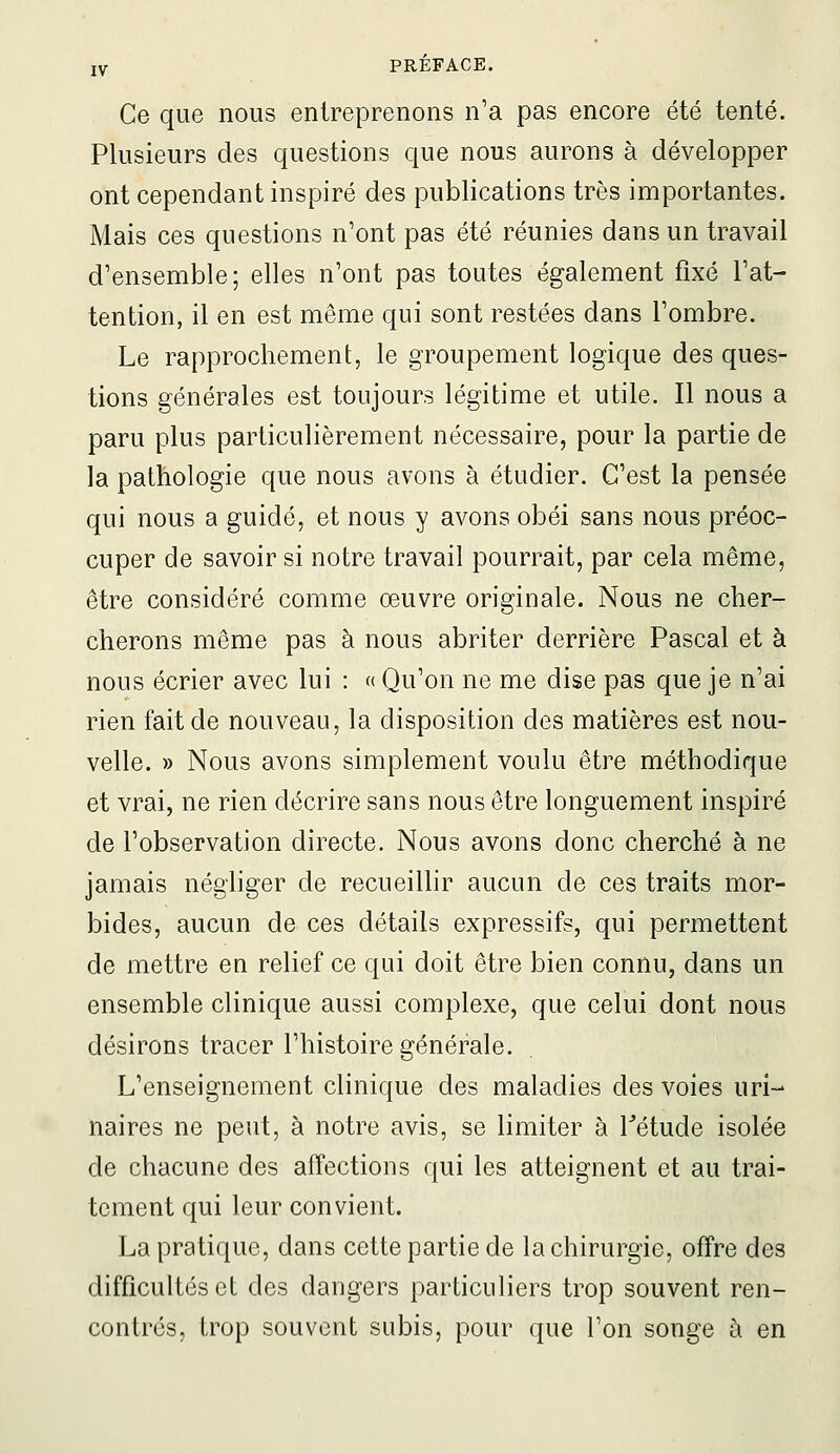 Ce que nous entreprenons n'a pas encore été tenté. Plusieurs des questions que nous aurons à développer ont cependant inspiré des publications très importantes. Mais ces questions n'ont pas été réunies dans un travail d'ensemble; elles n'ont pas toutes également fixé l'at- tention, il en est même qui sont restées dans l'ombre. Le rapprochement, le groupement logique des ques- tions générales est toujours légitime et utile. Il nous a paru plus particulièrement nécessaire, pour la partie de la pathologie que nous avons à étudier. C'est la pensée qui nous a guidé, et nous y avons obéi sans nous préoc- cuper de savoir si notre travail pourrait, par cela même, être considéré comme œuvre originale. Nous ne cher- cherons même pas à nous abriter derrière Pascal et à nous écrier avec lui : « Qu'on ne me dise pas que je n'ai rien fait de nouveau, la disposition des matières est nou- velle. » Nous avons simplement voulu être méthodique et vrai, ne rien décrire sans nous être longuement inspiré de l'observation directe. Nous avons donc cherché à ne jamais négliger de recueillir aucun de ces traits mor- bides, aucun de ces détails expressifs, qui permettent de mettre en relief ce qui doit être bien connu, dans un ensemble clinique aussi complexe, que celui dont nous désirons tracer l'histoire générale. L'enseignement clinique des maladies des voies uri- naires ne peut, à notre avis, se limiter à Tétude isolée de chacune des affections qui les atteignent et au trai- tement qui leur convient. La pratique, dans cette partie de la chirurgie, offre des difficultés et des dangers particuliers trop souvent ren- contrés, trop souvent subis, pour que l'on songe à en