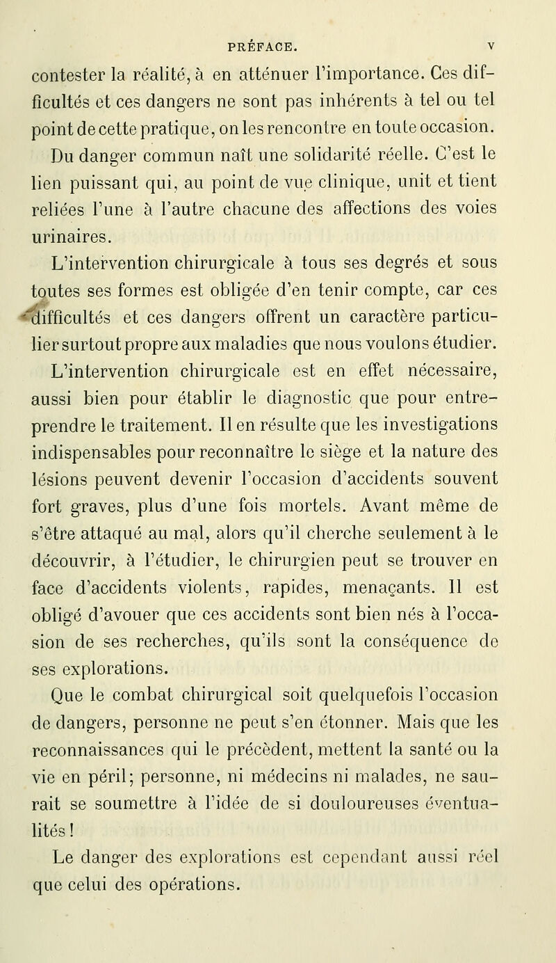 contester la réalité, à en atténuer l'importance. Ces dif- ficultés et ces dangers ne sont pas inhérents à tel ou tel point de cette pratique, on les rencontre en toute occasion. Du danger commun naît une solidarité réelle. C'est le lien puissant qui, au point de vue clinique, unit et tient reliées l'une à l'autre chacune des affections des voies urinaires. L'intervention chirurgicale à tous ses degrés et sous tqutes ses formes est obligée d'en tenir compte, car ces ifflcultés et ces dangers offrent un caractère particu- lier surtout propre aux maladies que nous voulons étudier. L'intervention chirurgicale est en effet nécessaire, aussi bien pour établir le diagnostic que pour entre- prendre le traitement. Il en résulte que les investigations indispensables pour reconnaître le siège et la nature des lésions peuvent devenir l'occasion d'accidents souvent fort graves, plus d'une fois mortels. Avant même de s'être attaqué au mal, alors qu'il cherche seulement à le découvrir, à l'étudier, le chirurgien peut se trouver en face d'accidents violents, rapides, menaçants. Il est obligé d'avouer que ces accidents sont bien nés à l'occa- sion de ses recherches, qu'ils sont la conséquence de ses explorations. Que le combat chirurgical soit quelquefois l'occasion de dangers, personne ne peut s'en étonner. Mais que les reconnaissances qui le précèdent, mettent la santé ou la vie en péril; personne, ni médecins ni malades, ne sau- rait se soumettre à l'idée de si douloureuses éventua- lités ! Le danger des explorations est cependant aussi réel que celui des opérations.