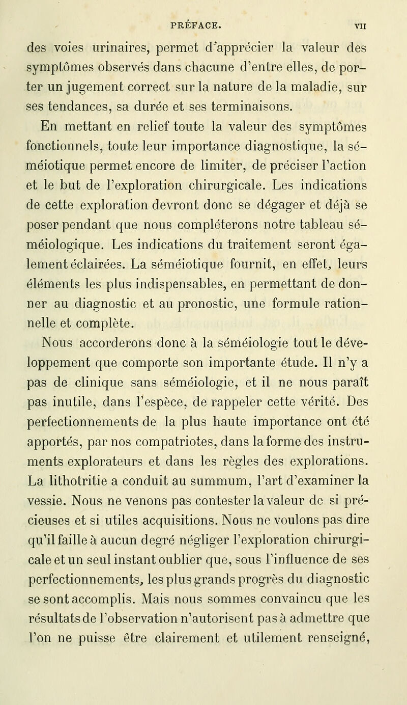 des voies urinaires, permet d^apprécier la valeur des symptômes observés dans chacune d'entre elles, de por- ter un jugement correct sur la nature de la maladie, sur ses tendances, sa durée et ses terminaisons. En mettant en relief toute la valeur des symptômes fonctionnels, toute leur importance diagnostique, la sé- méiotique permet encore de limiter, de préciser l'action et le but de l'exploration chirurgicale. Les indications de cette exploration devront donc se dégager et déjà se poser pendant que nous compléterons notre tableau sé- méiologique. Les indications du traitement seront éga- lement éclairées. La séméiotique fournit, en effets leurs éléments les plus indispensables, en permettant de don- ner au diagnostic et au pronostic, une formule ration- nelle et complète. Nous accorderons donc à la séméiologie tout le déve- loppement que comporte son importante étude. Il n'y a pas de clinique sans séméiologie, et il ne nous paraît pas inutile, dans l'espèce, de rappeler cette vérité. Des perfectionnements de la plus haute importance ont été apportés, par nos compatriotes, dans la forme des instru- ments explorateurs et dans les règles des explorations. La lithotritie a conduit au summum, l'art d'examiner la vessie. Nous ne venons pas contester la valeur de si pré- cieuses et si utiles acquisitions. Nous ne voulons pas dire qu'il faille à aucun degré négliger l'exploration chirurgi- cale et un seul instant oublier que, sous l'influence de ses perfectionnements, les plus grands progrès du diagnostic se sont accomplis. Mais nous sommes convaincu que les résultats de l'observation n'autorisent pas à admettre que l'on ne puisse être clairement et utilement renseigné.