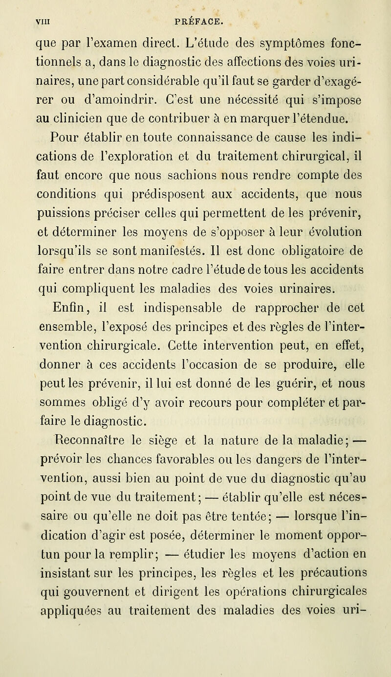 que par l'examen direct. L'étude des symptômes fonc- tionnels a, dans le diagnostic des affections des voies uri- naires, une part considérable qu'il faut se garder d'exagé- rer ou d'amoindrir. C'est une nécessité qui s'impose au clinicien que de contribuer à en marquer l'étendue. Pour établir en toute connaissance de cause les indi- cations de l'exploration et du traitement chirurgical, il faut encore que nous sachions nous rendre compte des conditions qui prédisposent aux accidents, que nous puissions préciser celles qui permettent de les prévenir, et déterminer les moyens de s'opposer à leur évolution lorsqu'ils se sont manifestés. Il est donc obligatoire de faire entrer dans notre cadre l'étude de tous les accidents qui compliquent les maladies des voies urinaires. Enfin, il est indispensable de rapprocher de cet ensemble, l'exposé des principes et des règles de l'inter- vention chirurgicale. Cette intervention peut, en effet, donner à ces accidents l'occasion de se produire, elle peut les prévenir, il lui est donné de les guérir, et nous sommes obligé d'y avoir recours pour compléter et par- faire le diagnostic. Reconnaître le siège et la nature de la maladie; — prévoir les chances favorables ou les dangers de l'inter- vention, aussi bien au point de vue du diagnostic qu'au point de vue du traitement; — établir qu'elle est néces- saire ou qu'elle ne doit pas être tentée; — lorsque l'in- dication d'agir est posée, déterminer le moment oppor- tun pour la remplir; — étudier les moyens d'action en insistant sur les principes, les règles et les précautions qui gouvernent et dirigent les opérations chirurgicales appliquées au traitement des maladies des voies uri-