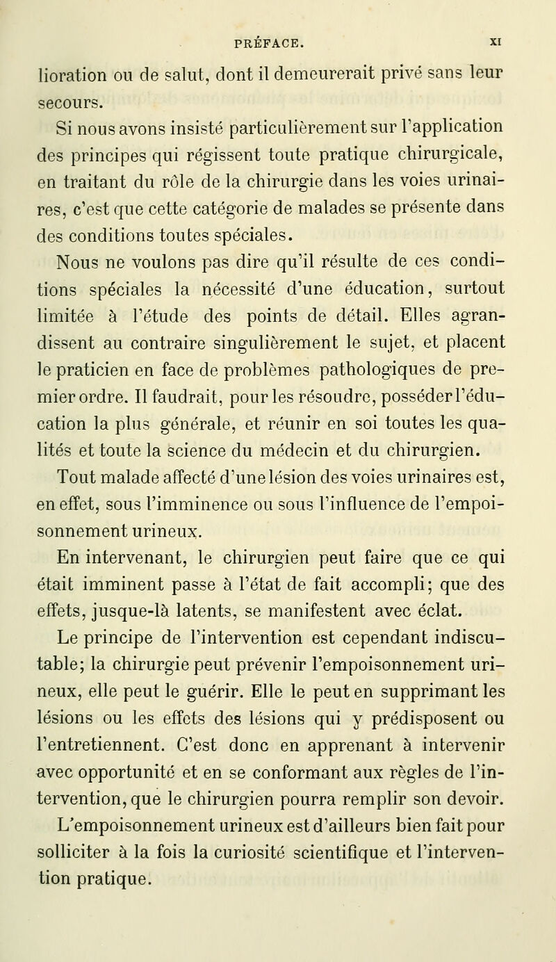 lioration ou de salut, dont il demeurerait privé sans leur secours. Si nous avons insisté particulièrement sur l'application des principes qui régissent toute pratique chirurgicale, en traitant du rôle de la chirurgie dans les voies urinai- res, c'est que cette catégorie de malades se présente dans des conditions toutes spéciales. Nous ne voulons pas dire qu'il résulte de ces condi- tions spéciales la nécessité d'une éducation, surtout limitée à l'étude des points de détail. Elles agran- dissent au contraire singulièrement le sujet, et placent le praticien en face de problèmes pathologiques de pre- mierordre. Il faudrait, pourles résoudre, posséder l'édu- cation la plus générale, et réunir en soi toutes les qua- lités et toute la science du médecin et du chirurgien. Tout malade affecté d'une lésion des voies urinaires est, en effet, sous l'imminence ou sous l'influence de l'empoi- sonnement urineux. En intervenant, le chirurgien peut faire que ce qui était imminent passe à l'état de fait accompli; que des effets, jusque-là latents, se manifestent avec éclat. Le principe de l'intervention est cependant indiscu- table; la chirurgie peut prévenir l'empoisonnement uri- neux, elle peut le guérir. Elle le peut en supprimant les lésions ou les effets des lésions qui y prédisposent ou l'entretiennent. C'est donc en apprenant à intervenir avec opportunité et en se conformant aux règles de l'in- tervention, que le chirurgien pourra remplir son devoir. L'empoisonnement urineux est d'ailleurs bien fait pour solliciter à la fois la curiosité scientifique et l'interven- tion pratique.