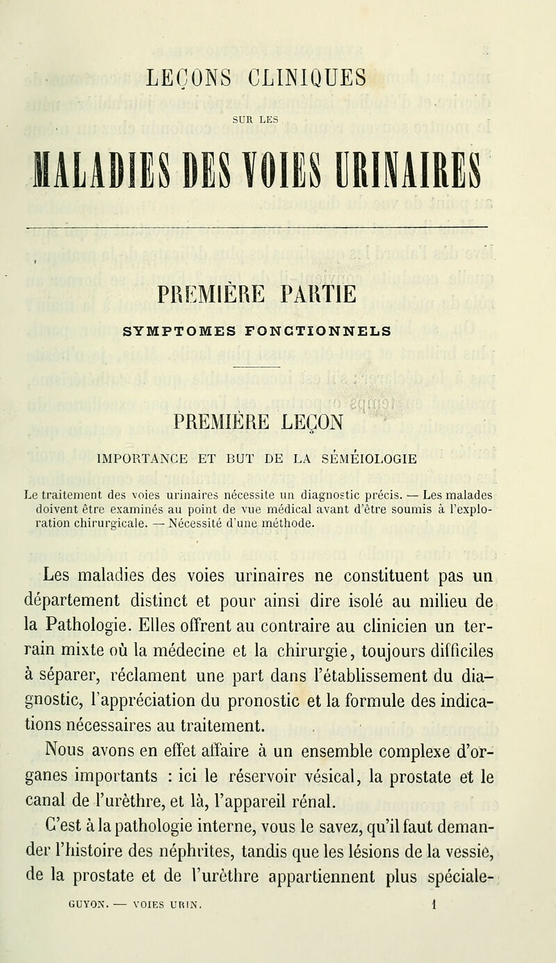 SUR LES lALADIlS Din«m MAIRES PREMIERE PARTIE SYMPTOMES FONCTIONNELS PREMIERE LEÇON IMPORTANCE ET BUT DE LA SÉmÉIOLOGIE Le traitement des -voies urinaires nécessite un diagnostic précis. — Les malades doivent être examinés au point de vue médical avant d'être soumis à l'explo- ration chirurgicale. — Nécessité d'une méthode. Les maladies des voies urinaires ne constituent pas un département distinct et pour ainsi dire isolé au milieu de la Pathologie. Elles offrent au contraire au clinicien un ter- rain mixte où la médecine et la chirurgie, toujours difficiles à séparer, réclament une part dans l'établissement du dia- gnostic, l'appréciation du pronostic et la formule des indica- tions nécessaires au traitement. Nous avons en effet affaire à un ensemble complexe d'or- ganes importants : ici le réservoir vésical, la prostate et le canal de l'urèthre, et là, l'appareil rénal. C'est à la pathologie interne, vous le savez, qu'il faut deman- der l'histoire des néphrites, tandis que les lésions de la vessie, de la prostate et de l'urèthre appartiennent plus spéciale-