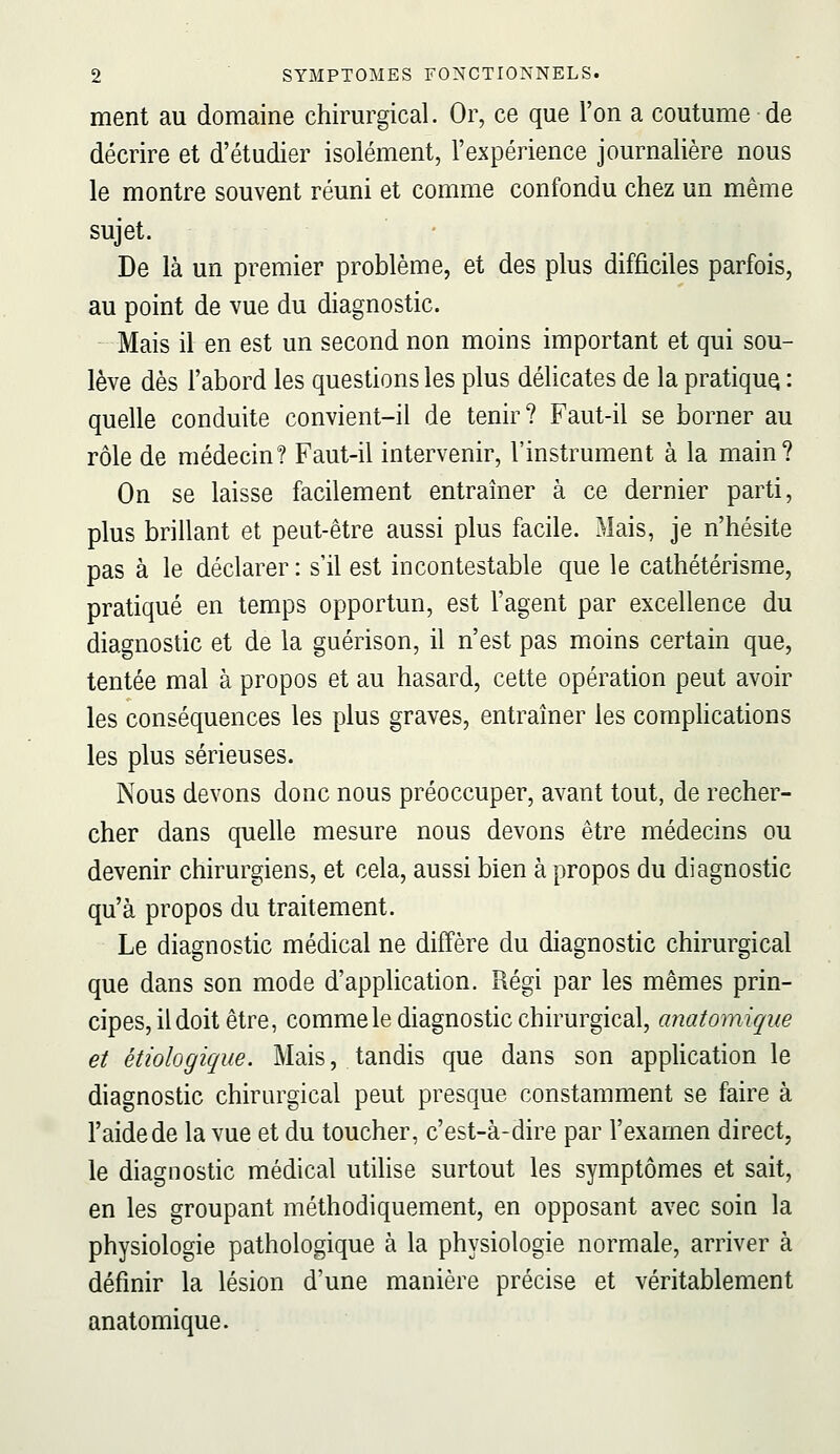 ment au domaine chimrgical. Or, ce que l'on a coutume de décrire et d'étudier isolément, l'expérience journalière nous le montre souvent réuni et comme confondu chez un même sujet. De là un premier problème, et des plus difficiles parfois, au point de vue du diagnostic. Mais il en est un second non moins important et qui sou- lève dès l'abord les questions les plus délicates de la pratiqua : quelle conduite convient-il de tenir? Faut-il se borner au rôle de médecin? Faut-il intervenir, l'instrument à la main? On se laisse facilement entraîner à ce dernier parti, plus brillant et peut-être aussi plus facile. Mais, je n'hésite pas à le déclarer : s'il est incontestable que le cathétérisme, pratiqué en temps opportun, est l'agent par excellence du diagnostic et de la guérison, il n'est pas moins certain que, tentée mal à propos et au hasard, cette opération peut avoir les conséquences les plus graves, entraîner les complications les plus sérieuses. Nous devons donc nous préoccuper, avant tout, de recher- cher dans quelle mesure nous devons être médecins ou devenir chirurgiens, et cela, aussi bien à propos du diagnostic qu'à propos du traitement. Le diagnostic médical ne diffère du diagnostic chirurgical que dans son mode d'application. Régi par les mêmes prin- cipes, il doit être, commele diagnostic chirurgical, anatomique et étiologique. Mais, tandis que dans son application le diagnostic chirurgical peut presque constamment se faire à l'aide de la vue et du toucher, c'est-à-dire par l'examen direct, le diagnostic médical utihse surtout les symptômes et sait, en les groupant méthodiquement, en opposant avec soia la physiologie pathologique à la physiologie normale, arriver à définir la lésion d'une manière précise et véritablement anatomique.