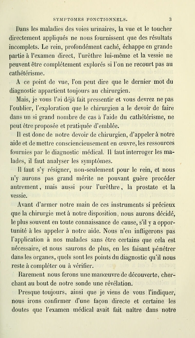 Dans les maladies des voies urinaires, la vue et le toucher directement appliqués ne nous fournissent que des résultats incomplets. Le rein, profondément caché, échappe en grande partie à l'examen direct, l'urèthre lui-même et la vessie ne peuvent être complètement explorés si l'on ne recourt pas au cathétérisme. A ce point de vue, l'on peut dire que le dernier mot du diagnostic appartient toujours au chirurgien. Mais, je vous l'ai déjà fait pressentir et vous devrez ne pas l'oublier, l'exploration que le chirurgien a le devoir de faire dans un si grand nombre de cas à l'aide du cathétérisme, ne peut être proposée et pratiquée d'emblée. Il est donc de notre devoir de chirurgien, d'appeler à notre aide et de mettre consciencieusement en œuvre, les ressources fournies par le diagnostic médical. Il faut interroger les ma- lades, il faut analyser les symptômes. Il faut s'y résigner, non-seulement pour le rein, et nous n'y aurons pas grand mérite ne pouvant guère procéder autrement, mais aussi pour l'urèthre, la prostate et la vessie. Avant d'armer notre main de ces instruments si précieux que la chirurgie meta notre disposition, nous aurons décidé, le plus souvent en toute connaissance de cause, s'il y a oppor- tunité à les appeler à notre aide. Nous n'eu infligerons pas l'application à nos malades sans être certains que cela est nécessaire, et nous saurons de plus, en les faisant pénétrer dans les organes, quels sont les points du diagnostic qu'il nous reste à compléter ou à vérifier. Rarement nous ferons une manœuvre de découverte, cher- chant au bout de notre sonde une révélation. Presque toujours, ainsi que je viens de vous l'indiquer, nous irons confirmer d'une façon directe et certaine les doutes que l'examen médical avait fait naître dans notre