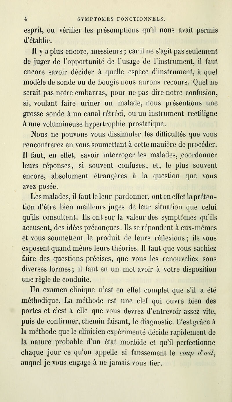 esprit, ou vérifier les présomptions qu'il nous avait permis d'établir. Il y a plus encore, messieurs ; car il ne s'agit pas seulement de juger de l'opportunité de l'usage de l'instrument, il faut encore savoir décider à quelle espèce d'instrument, à quel modèle de sonde ou de bougie nous aurons recours. Quel ne serait pas notre embarras, pour ne pas dire notre confusion, si, voulant faire uriner un malade, nous présentions une grosse sonde à un canal rétréci, ou un instrument rectiligne aune volumineuse hypertrophie prostatique. Nous ne pouvons vous dissimuler les difficultés que vous rencontrerez en vous soumettant à cette manière de procéder. Il faut, en effet, savoir interroger les malades, coordonner leurs réponses, si souvent confuses, et, le plus souvent encore, absolument étrangères à la question que vous avez posée. Les malades, il faut le leur pardonner, ont en effet la préten- tion d'être bien meilleurs juges de leur situation que celui qu'ils consultent. Ils ont sur la valeur des symptômes qu'ils accusent, des idées préconçues. Ils se répondent à eux-mêmes et vous soumettent le produit de leurs réflexions ; ils vous exposent quand même leurs théories. 11 faut que vous sachiez faire des questions précises, que vous les renouveliez sous diverses formes ; il faut en un mot avoir à votre disposition une règle de conduite. Un examen cUnique n'est en effet complet que s'il a été méthodique. La méthode est une clef qui ouvre bien des portes et c'est à elle que vous devrez d'entrevoir assez vite, puis de confirmer, chemin faisant, le diagnostic. C'est grâce à la méthode que le chnicien expérimenté décide rapidement de la nature probable d'un état morbide et qu'il perfectionne chaque jour ce qu'on appelle si faussement le coup d'œil, auquel je vous engage à ne jamais vous fier.