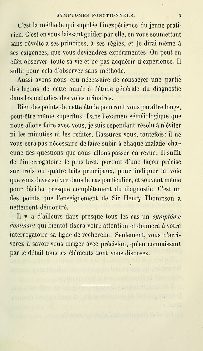 C'est la méthode qui supplée l'inexpérience du jeune prati- cien. C'est en vous laissant guider par elle, en vous soumettant sans révolte à ses principes, à ses règles, et je dirai même à ses exigences, que vous deviendrez expérimentés. On peut en effet observer toute sa vie et ne pas acquérir d'expérience. Il suffit pour cela d'observer sans méthode. Aussi avons-nous cru nécessaire de consacrer une partie des leçons de cette année à l'étude générale du diagnostic dans les maladies des voies urinaires. Bien des points de cette étude pourront vous paraître longs, peut-être même superflus. Dans l'examen séméiologique que nous allons faire avec vous, je suis cependant résolu à n'éviter ni les minuties ni les redites. Rassurez-vous, toutefois: il ne vous sera pas nécessaire de faire subir à chaque malade cha- cune des questions que nous allons passer en revue. Il suffit de l'interrogatoire le plus bref, portant d'une façon précise sur trois ou quatre faits principaux, pour indiquer la voie que vous devez suivre dans le cas particulier, et souvent même pour décider presque complètement du diagnostic. C'est un des points que l'enseignement de Sir Henry Thompson a nettement démontré. Il y a d'ailleurs dans presque tous les cas un symptôme dominant qui bientôt fixera votre attention et donnera à votre interrogatoire sa ligne de recherche. Seulement, vous n'arri- verez à savoir vous diriger avec précision, qu'en connaissant par le détail tous les éléments dont vous disposez.