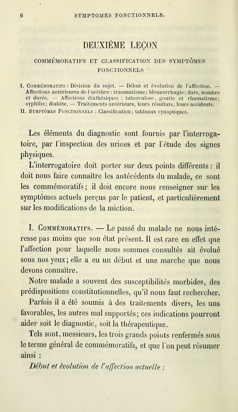 DEUXIÈME LEÇON COMMÉMORATIFS ET CLASSIFICATION DES SYMPTÔMES FONCTIONNELS I. CoMMÉMORATJFS : Division du sujet. — Début et évolution de l'affection. — Affections antérieures de l'urèthre : traumatisme; blennorrhagie; date, nombre et durée. — Affections diathésiques : tuberculose, goutte et rhumatisme; syphilis; diabète. — Traitements antérieurs, leurs résultats, leurs accidents. II. Symptômes Fonctionnels : Classification; tableaux synoptiques. Les éléments du diagnostic sont fournis par l'interroga- toire, par l'inspection des urines et par l'étude des signes physiques. L'interrogatoire doit porter sur deux points différents : il doit nous faire connaître les antécédents du malade, ce sont les commémoratifs ; il doit encore nous renseigner sur les symptômes actuels perçus par le patient, et particulièrement sur les modifications de la miction. L Commémoratifs. — Le passé du malade ne nous inté- resse pas moins que son état présent. Il est rare en effet que l'affection pour laquelle nous sommes consultés ait évolué sous nos yeux; elle a eu un début et une marche que nous devons connaître. Notre malade a souvent des susceptibilités morbides, des prédispositions constitutionnelles, qu'il nous faut rechercher. Parfois il a été soumis à des traitements divers, les uns favorables, les autres mal supportés; ces indications pourront aider soit le diagnostic, soit la thérapeutique. Tels sont, messieurs, les trois grands points renfermés sous le terme général de commémoratifs, et que l'on peut résumer ainsi : Début et évolution de l'affection actuelle ;