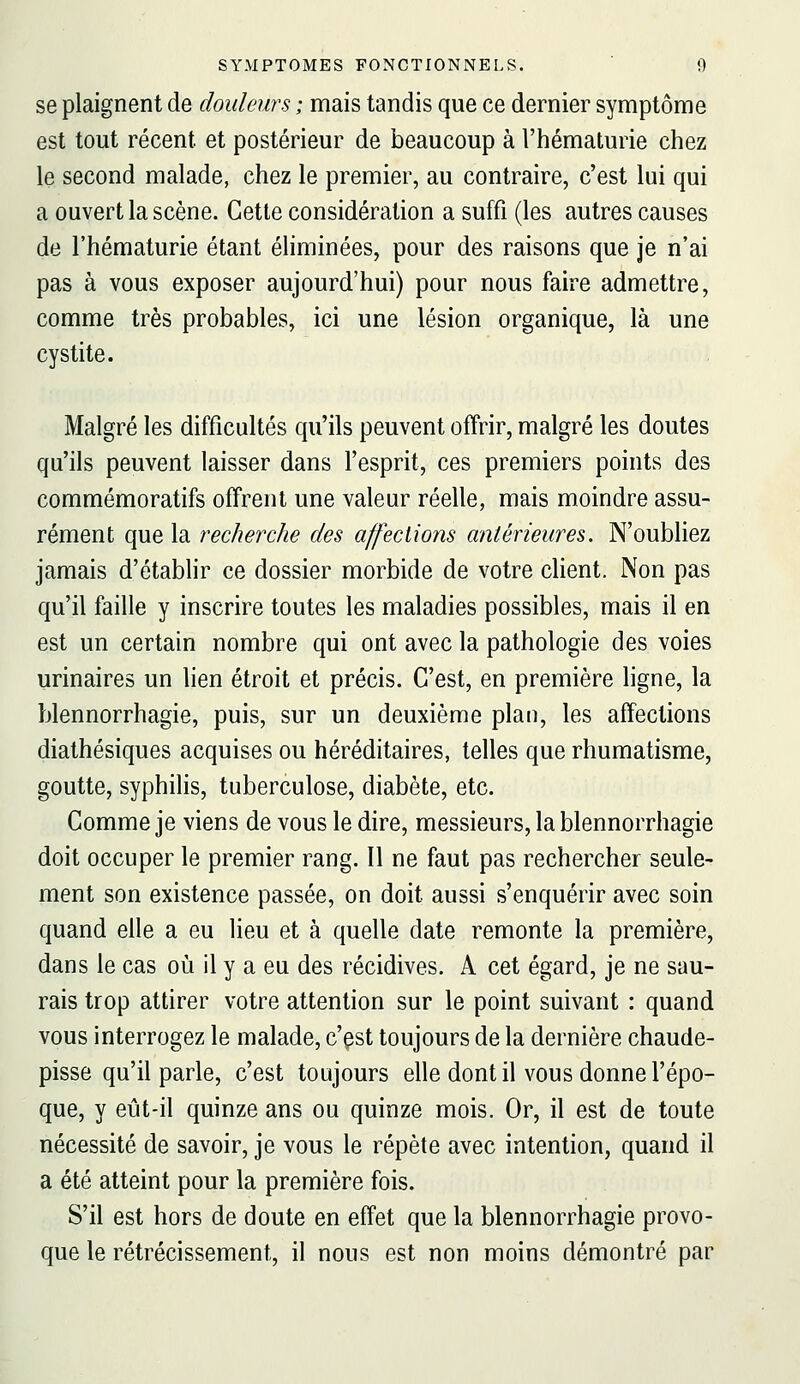 se plaignent de douleurs ; mais tandis que ce dernier symptôme est tout récent et postérieur de beaucoup à l'hématurie chez le second malade, chez le premier, au contraire, c'est lui qui a ouvert la scène. Cette considération a suffi (les autres causes de l'hématurie étant éliminées, pour des raisons que je n'ai pas à vous exposer aujourd'hui) pour nous faire admettre, comme très probables, ici une lésion organique, là une cystite. Malgré les difficultés qu'ils peuvent offrir, malgré les doutes qu'ils peuvent laisser dans l'esprit, ces premiers points des commémoratifs offrent une valeur réelle, mais moindre assu- rément que la recherche des affections antérieures. N'oubliez jamais d'étabhr ce dossier morbide de votre cHent. Non pas qu'il faille y inscrire toutes les maladies possibles, mais il en est un certain nombre qui ont avec la pathologie des voies urinaires un lien étroit et précis. C'est, en première ligne, la blennorrhagie, puis, sur un deuxième plan, les affections diathésiques acquises ou héréditaires, telles que rhumatisme, goutte, syphilis, tuberculose, diabète, etc. Comme je viens de vous le dire, messieurs, la blennorrhagie doit occuper le premier rang. Il ne faut pas rechercher seule- ment son existence passée, on doit aussi s'enquérir avec soin quand elle a eu lieu et à quelle date remonte la première, dans le cas où il y a eu des récidives. A cet égard, je ne sau- rais trop attirer votre attention sur le point suivant : quand vous interrogez le malade, c'est toujours de la dernière chaude- pisse qu'il parle, c'est toujours elle dont il vous donne l'épo- que, y eût-il quinze ans ou quinze mois. Or, il est de toute nécessité de savoir, je vous le répète avec intention, quand il a été atteint pour la première fois. S'il est hors de doute en effet que la blennorrhagie provo- que le rétrécissement, il nous est non moins démontré par