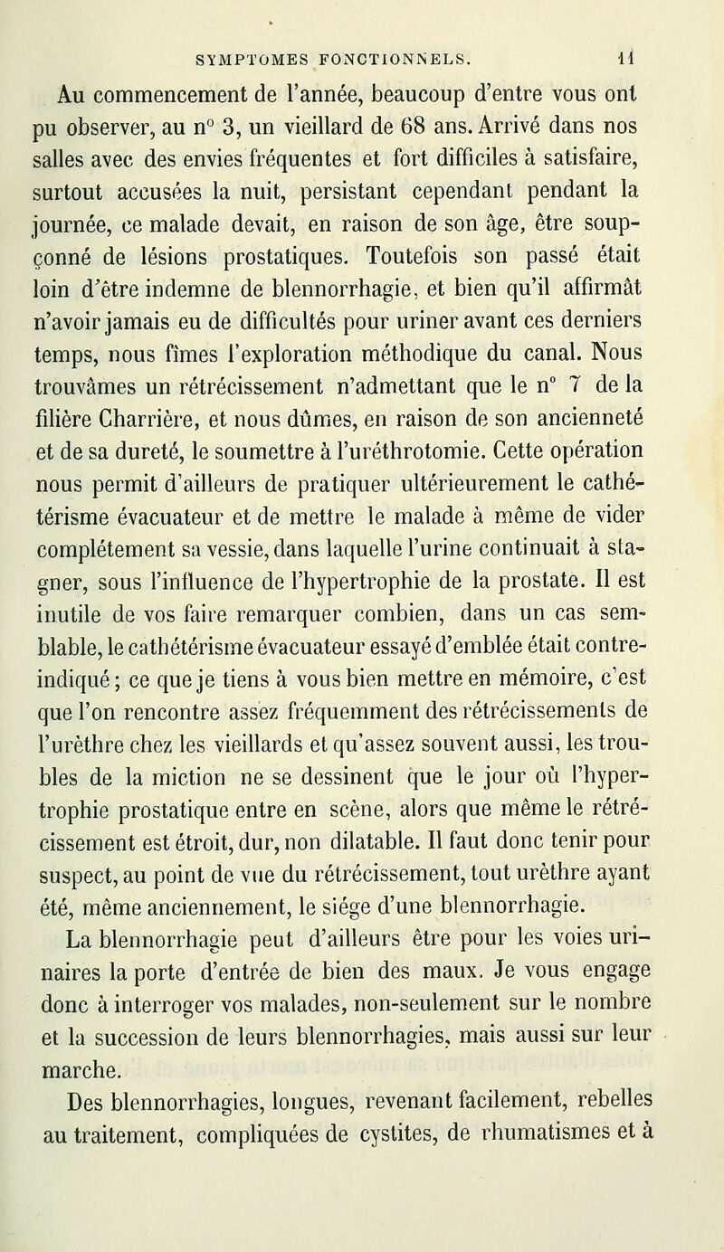 Au commencement de l'année, beaucoup d'entre vous ont pu observer, au n° 3, un vieillard de 68 ans. Arrivé dans nos salles avec des envies fréquentes et fort difficiles à satisfaire, surtout accusées la nuit, persistant cependant pendant la journée, ce malade devait, en raison de son âge, être soup- çonné de lésions prostatiques. Toutefois son passé était loin d'être indemne de blennorrhagie, et bien qu'il affirmât n'avoir jamais eu de difficultés pour uriner avant ces derniers temps, nous fîmes l'exploration méthodique du canal. Nous trouvâmes un rétrécissement n'admettant que le n 7 de la filière Charrière, et nous dûmes, en raison de son ancienneté et de sa dureté, le soumettre à l'uréthrotomie. Cette opération nous permit d'ailleurs de pratiquer ultérieurement le cathé- térisme évacuateur et de mettre le malade à même de vider complètement sa vessie, dans laquelle l'urine continuait à sta- gner, sous l'influence de l'hypertrophie de la prostate. Il est inutile de vos faire remarquer combien, dans un cas sem- blable, le cathétérisme évacuateur essayé d'emblée était contre- indiqué; ce que je tiens à vous bien mettre en mémoire, c'est que l'on rencontre assez fréquemment des rétrécissements de l'urèthre chez les vieillards et qu'assez souvent aussi, les trou- bles de la miction ne se dessinent que le jour où l'hyper- trophie prostatique entre en scène, alors que même le rétré- cissement est étroit, dur, non dilatable. Il faut donc tenir pour suspect, au point de vue du rétrécissement, tout urèthre ayant été, même anciennement, le siège d'une blennorrhagie. La blennorrhagie peut d'ailleurs être pour les voies uri- naires la porte d'entrée de bien des maux. Je vous engage donc à interroger vos malades, non-seulement sur le nombre et la succession de leurs blennorrhagies, mais aussi sur leur marche. Des blennorrhagies, longues, revenant facilement, rebelles au traitement, compliquées de cystites, de rhumatismes et à