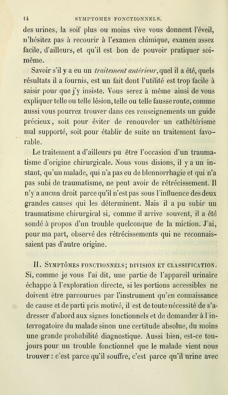 des urines, la soif plus ou moins vive vous donnent l'éveil, n'hésitez pas à recourir à l'examen chimique, examen assez facile, d'ailleurs, et qu'il est bon de pouvoir pratiquer soi- même. Savoir s'il y a eu un traitement antérieur, quel il a été, quels résultats il a fournis, est un fait dont l'utilité est trop facile à saisir pour que j'y insiste. Vous serez à même ainsi de vous expliquer telle ou telle lésion, telle ou telle fausse route, comme aussi vous pourrez trouver dans ces renseignements un guide précieux, soit pour éviter de renouveler un cathétérisme mal supporté, soit pour établir de suite un traitement favo- rable. Le traitement a d'ailleurs pu être l'occasion d'un trauma- tisme d'origine chirurgicale. Nous vous disions, il y a un in- stant, qu'un malade, qui n'a pas eu de blennorrhagie et qui n'a pas subi de traumatisme, ne peut avoir de rétrécissement. Il n'y a aucun droit parce qu'il n'est pas sous l'influence des deux grandes causes qui les déterminent. Mais il a pu subir un traumatisme chirurgical si, comme il arrive souvent, il a été sondé à propos d'un trouble quelconque de la miction. J'ai, pour ma part, observé des rétrécissements qui ne reconnais- saient pas d'autre origine, IL Symptômes fonctionnels; division et classification. Si, comme je vous l'ai dit, une partie de l'appareil urinaire échappe à l'exploration directe, si les portions accessibles ne doivent être parcourues par l'instrument qu'en connaissance de cause et de parti pris motivé, il est de toute nécessité de s'a- dresser d'abord aux signes fonctionnels et de demander à lin-- terrogatoire du malade sinon une certitude absolue, du moins une grande probabilité diagnostique. Aussi bien, est-ce tou- jours pour un trouble fonctionnel que le malade vient nous trouver : c'est parce qu'il souffre, c'est parce qu'il urine avec