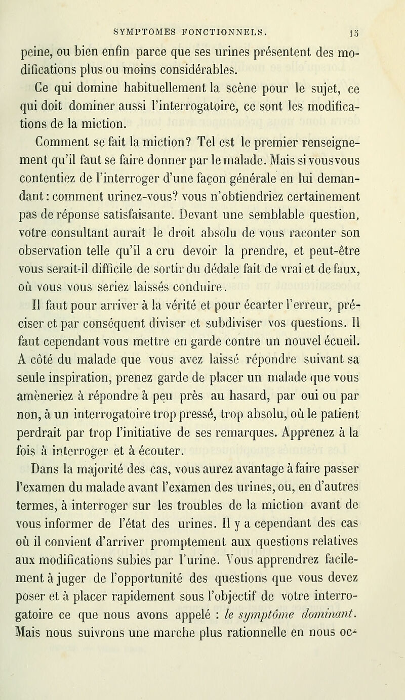 peine, ou bien enfin parce que ses urines présentent des mo- difications plus ou moins considérables. Ce qui domine habituellement la scène pour le sujet, ce qui doit dominer aussi l'interrogatoire, ce sont les modifica- tions de la miction. Comment se fait la miction? Tel est le premier renseigne- ment qu'il faut se faire donner par le malade. Mais si vous vous contentiez de l'interroger d'une façon générale en lui deman- dant : comment urinez-vous? vous n'obtiendriez certainement pas de réponse satisfaisante. Devant une semblable question, votre consultant aurait le droit absolu de vous raconter son observation telle qu'il a cru devoir la prendre, et peut-être vous serait-il difficile de sortir du dédale fait de vrai et de faux, où vous vous seriez laissés conduire. Il faut pour arriver à la vérité et pour écarter l'erreur, pré- ciser et par conséquent diviser et subdiviser vos questions. 11 faut cependant vous mettre en garde contre un nouvel écueil. A côté du malade que vous avez laissé répondre suivant sa seule inspiration, prenez garde de placer un malade que vous amèneriez à répondre à peu près au hasard, par oui ou par non, à un interrogatoire trop pressé, trop absolu, où le patient perdrait par trop l'initiative de ses remarques. Apprenez à la fois à interroger et à écouter. Dans la majorité des cas, vous aurez avantage à faire passer l'examen du malade avant l'examen des urines, ou, en d'autres termes, à interroger sur les troubles de la miction avant de vous informer de l'état des urines. Il y a cependant des cas où il convient d'arriver promptement aux questions relatives aux modifications subies par l'urine. Vous apprendrez facile- ment à juger de l'opportunité des questions que vous devez poser et à placer rapidement sous l'objectif de votre interro- gatoire ce que nous avons appelé : le symptôme dominant. Mais nous suivrons une marche plus rationnelle en nous oc-