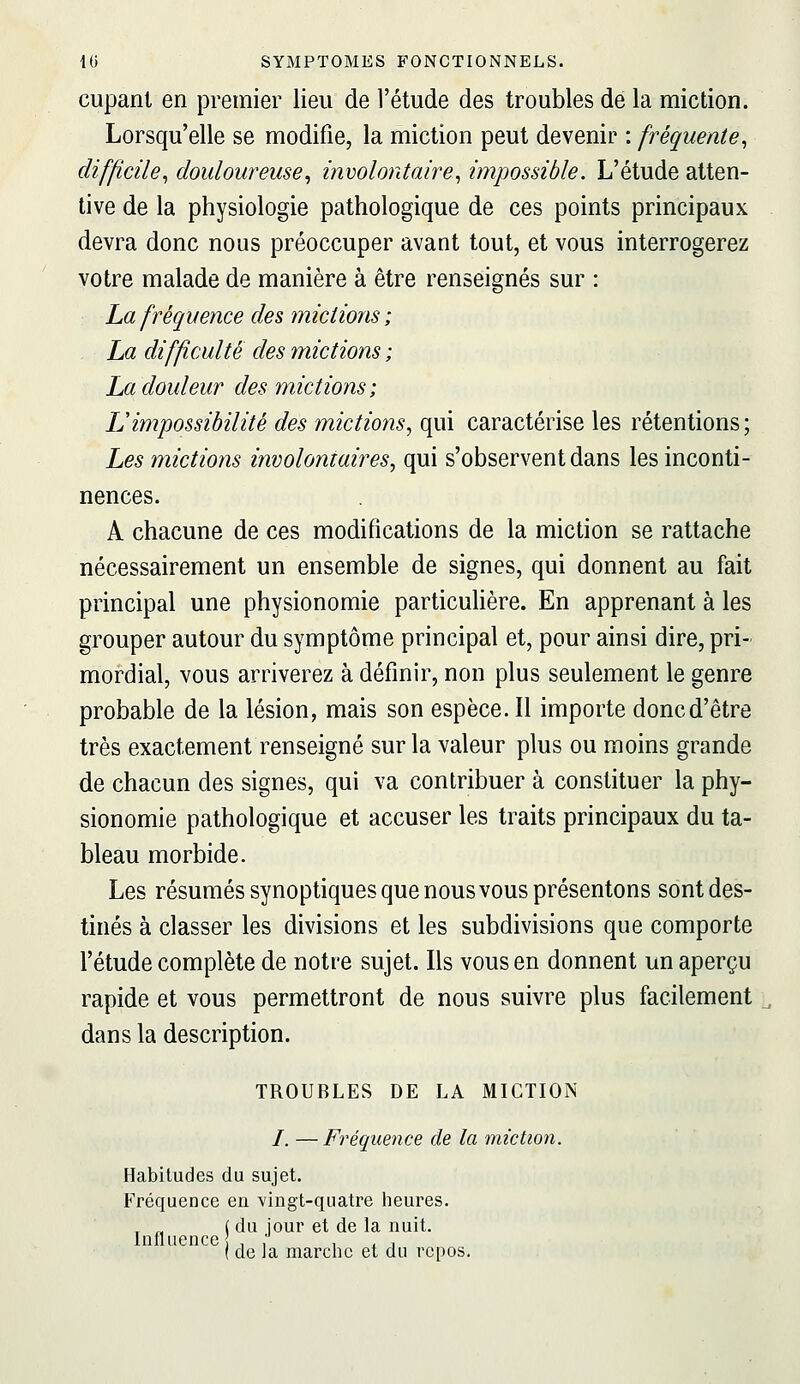 cupant en premier lieu de l'étude des troubles de la miction. Lorsqu'elle se modifie, la miction peut devenir : fréquente^ difficile^ douloureuse^ involontaire^ impossible. L'étude atten- tive de la physiologie pathologique de ces points principaux devra donc nous préoccuper avant tout, et vous interrogerez votre malade de manière à être renseignés sur : La fréquence des mictions ; La difficulté des mictions ; La douleur des mictions; IJimpossibilité des mictions, qui caractérise les rétentions; Les mictions involontaires, qui s'observent dans les inconti- nences. A chacune de ces modifications de la miction se rattache nécessairement un ensemble de signes, qui donnent au fait principal une physionomie particuHère. En apprenant à les grouper autour du symptôme principal et, pour ainsi dire, pri- mordial, vous arriverez à définir, non plus seulement le genre probable de la lésion, mais son espèce. Il importe donc d'être très exactement renseigné sur la valeur plus ou moins grande de chacun des signes, qui va contribuer à constituer la phy- sionomie pathologique et accuser les traits principaux du ta- bleau morbide. Les résumés synoptiques que nous vous présentons sont des- tinés à classer les divisions et les subdivisions que comporte l'étude complète de notre sujet. Ils vous en donnent un aperçu rapide et vous permettront de nous suivre plus facilement dans la description. TROUBLES DE LA MICTION /. — Fréquence de la miction. Habitudes du sujet. Fréquence en vingt-quatre heures. , „ ( du jour et de la nuit. IufiLience{ , , , . ■ de la marche et du repos.