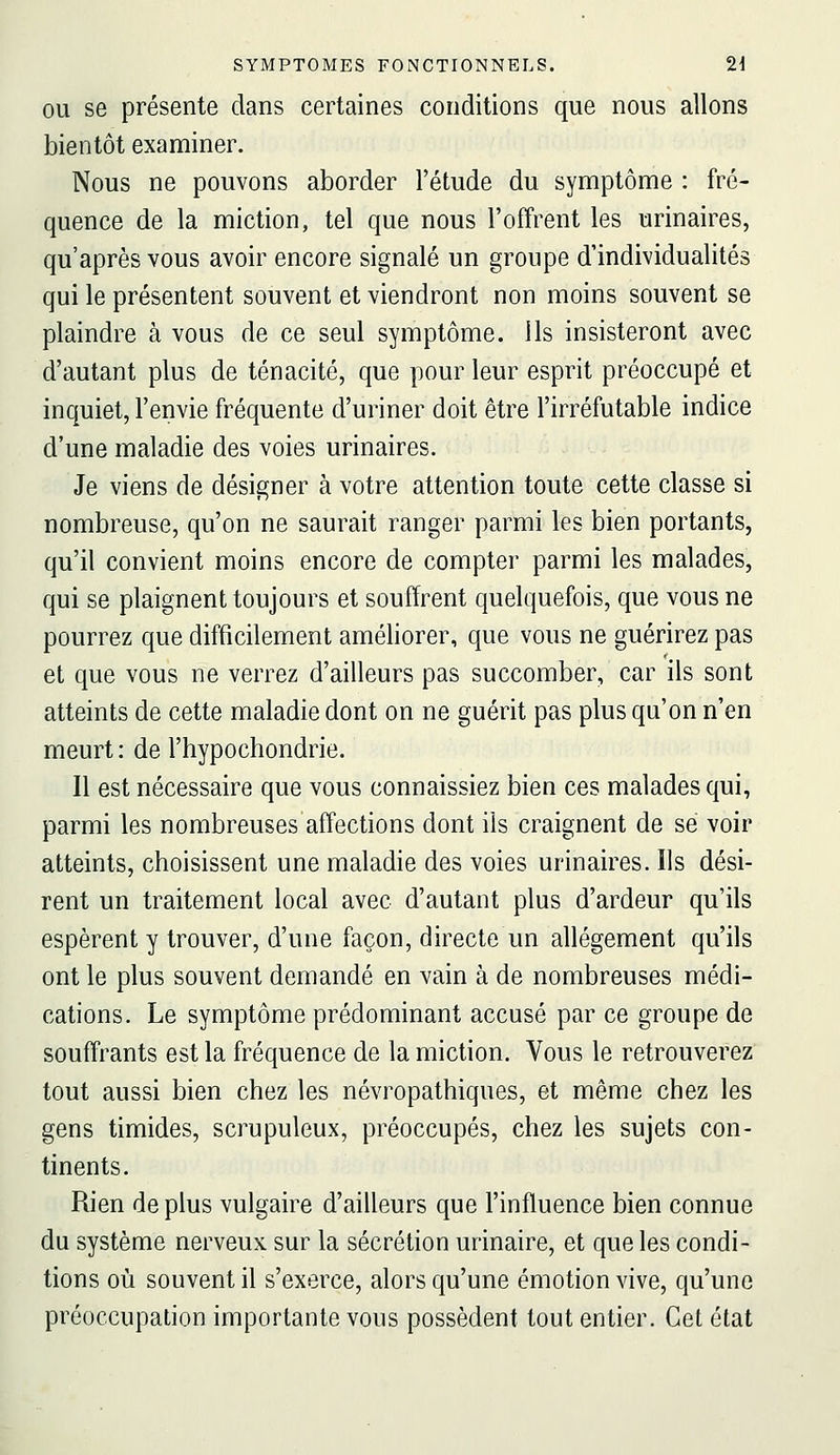 OU se présente dans certaines conditions que nous allons bientôt examiner. Nous ne pouvons aborder l'étude du symptôme : fré- quence de la miction, tel que nous l'offrent les urinaires, qu'après vous avoir encore signalé un groupe d'individualités qui le présentent souvent et viendront non moins souvent se plaindre à vous de ce seul symptôme. Ils insisteront avec d'autant plus de ténacité, que pour leur esprit préoccupé et inquiet, l'envie fréquente d'uriner doit être l'irréfutable indice d'une maladie des voies urinaires. Je viens de désigner à votre attention toute cette classe si nombreuse, qu'on ne saurait ranger parmi les bien portants, qu'il convient moins encore de compter parmi les malades, qui se plaignent toujours et souffrent quelquefois, que vous ne pourrez que difficilement améliorer, que vous ne guérirez pas et que vous ne verrez d'ailleurs pas succomber, car ils sont atteints de cette maladie dont on ne guérit pas plus qu'on n'en meurt : de l'hypochondrie. Il est nécessaire que vous connaissiez bien ces malades qui, parmi les nombreuses affections dont ils craignent de se voir atteints, choisissent une maladie des voies urinaires. Us dési- rent un traitement local avec d'autant plus d'ardeur qu'ils espèrent y trouver, d'une façon, directe un allégement qu'ils ont le plus souvent demandé en vain à de nombreuses médi- cations. Le symptôme prédominant accusé par ce groupe de souffrants est la fréquence de la miction. Vous le retrouverez tout aussi bien chez les névropathiques, et même chez les gens timides, scrupuleux, préoccupés, chez les sujets con- tinents. Rien de plus vulgaire d'ailleurs que l'influence bien connue du système nerveux sur la sécrétion urinaire, et que les condi- tions où souvent il s'exerce, alors qu'une émotion vive, qu'une préoccupation importante vous possèdent tout entier. Cet état