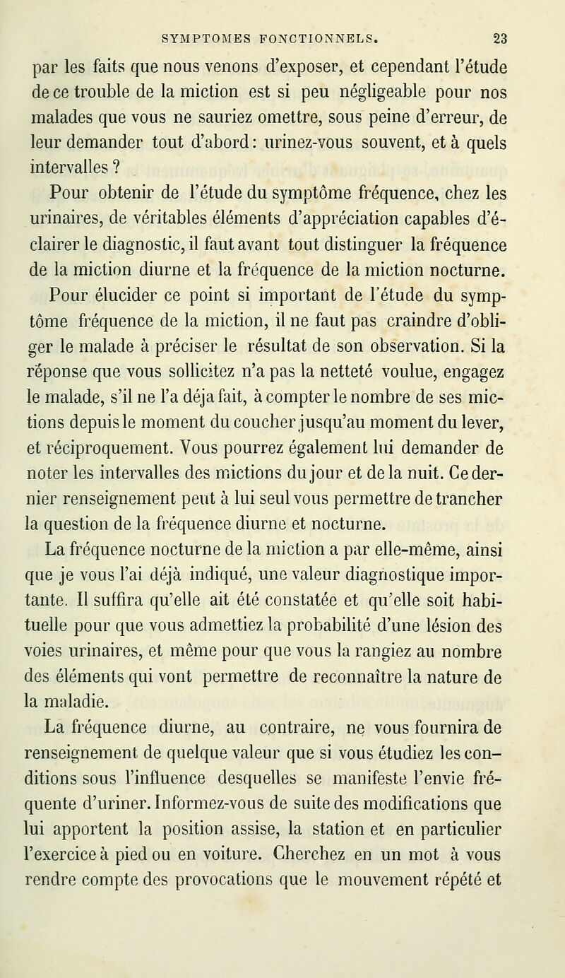 par les faits que nous venons d'exposer, et cependant l'étude de ce trouble de la miction est si peu négligeable pour nos malades que vous ne sauriez omettre, sous peine d'erreur, de leur demander tout d'abord : urinez-vous souvent, et à quels intervalles ? Pour obtenir de l'étude du symptôme fréquence, chez les urinaires, de véritables éléments d'appréciation capables d'é- clairer le diagnostic, il faut avant tout distinguer la fréquence de la miction diurne et la fréquence de la miction nocturne. Pour élucider ce point si important de l'étude du symp- tôme fréquence de la miction, il ne faut pas craindre d'obli- ger le malade à préciser le résultat de son observation. Si la réponse que vous sollicitez n'a pas la netteté voulue, engagez le malade, s'il ne l'a déjà fait, à compter le nombre de ses mic- tions depuis le moment du coucher jusqu'au moment du lever, et réciproquement. Vous pourrez également lui demander de noter les intervalles des mictions du jour et delà nuit. Ce der- nier renseignement peut à lui seul vous permettre de trancher la question de la fréquence diurne et nocturne. La fréquence nocturne de la miction a par elle-même, ainsi que je vous l'ai déjà indiqué, une valeur diagnostique impor- tante. Il suffira qu'elle ait été constatée et qu'elle soit habi- tuelle pour que vous admettiez la probabilité d'une lésion des voies urinaires, et même pour que vous la rangiez au nombre des éléments qui vont permettre de reconnaître la nature de la maladie. La fréquence diurne, au contraire, ne vous fournira de renseignement de quelque valeur que si vous étudiez les con- ditions sous l'influence desquelles se manifeste l'envie fré- quente d'uriner. Informez-vous de suite des modifications que lui apportent la position assise, la station et en particulier l'exercice à pied ou en voiture. Cherchez en un mot à vous rendre compte des provocations que le mouvement répété et