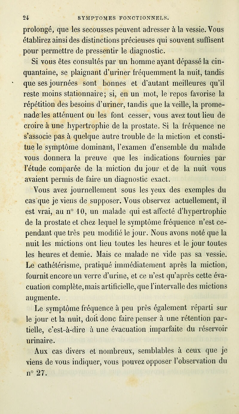 prolongé, que les secousses peuvent adresser à la vessie. Vous établirez ainsi des distinctions précieuses qui souvent suffisent pour permettre de pressentir le diagnostic. Si vous êtes consultés par un homme ayant dépassé la cin- quantaine, se plaignant d'uriner fréquemment la nuit, tandis que ses journées sont bonnes et d'autant meilleures qu'il reste moins stationnaire; si, en un mot, le repos favorise la répétition des besoins d'uriner, tandis que la veille, la prome- nadeies atténuent ou les font cesser, vous avez tout lieu de croire à une hypertrophie de la prostate. Si la fréquence ne s'associe pas à quelque autre trouble de la miction et consti- tue le symptôme dominant-, l'examen d'ensemble du malade vous donnera la preuve que les indications fournies par l'étude comparée de la miction du jour et de la nuit vous avaient permis de faire un diagnostic exact. Vous avez journellement sous les yeux des exemples du cas'que je viens de supposer. Vous observez actuellement, il est vrai, au n° 10, un malade qui est affecté d'hypertrophie de la prostate et chez lequel le symptôme fréquence n'est ce- pendant que très peu modifié le jour. Nous avons noté que la nuit les mictions ont lieu toutes les heures et le jour toutes les heures et demie. Mais ce malade ne vide pas sa vessie. Le cathétérisme, pratiqué immédiatement après la miction, fournit encore un verre d'urine, et ce n'est qu'après cette éva- cuation complète, mais artificielle, que l'intervalle des mictions augmente. Le symptôme fréquence à peu près également réparti sur le jour et la nuit, doit donc faire penser à une rétention par- tielle, c'est-à-dire à une évacuation imparfaite du réservoir urinaire. Aux cas divers et nombreux, semblables à ceux que je viens de vous indiquer, vous pouvez opposer l'observation du n° 27.