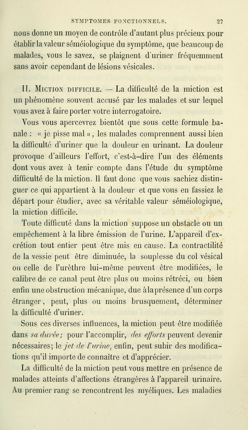 nous donne un moyen de contrôle d'autant plus précieux pour établir la valeur séméiologique du symptôme, que beaucoup de malades, vous le savez, se plaignent d'uriner fréquemment sans avoir cependant de lésions vésicales. II. Miction difficile. — La difficulté de la miction est un phénomène souvent accusé par les malades et sur lequel vous avez à faire porter votre interrogatoire. Vous vous apercevrez bientôt que sous cette formule ba- nale : « je pisse mal » , les malades comprennent aussi bien la difficulté d'uriner que la douleur en urinant. La douleur provoque d'ailleurs l'effort, c'est-à-dire l'un des éléments dont vous avez à tenir compte dans l'étude du symptôme difficulté de la miction. 11 faut donc que vous sachiez distin- guer ce qui appartient à la douleur et que vous en fassiez le départ pour étudier, avec sa véritable valeur séméiologique, la miction difficile. Toute difficuté dans la miction suppose un obstacle ou un empêchement à la libre émission de l'urine. L'appareil d'ex- crétion tout entier peut être mis en cause. La contractilité de la vessie peut être diminuée, la souplesse du col vésical ou celle de l'urèthre lui-même peuvent être modifiées, le calibre de ce canal peut être plus ou moins rétréci, ou bien enfin une obstruction mécanique, due àlaprésence d'un corps étranger, peut, plus ou moins brusquement, déterminer la difficulté d'uriner. Sous ces diverses influences, la miction peut être modifiée dans sa durée; pour l'accomphr, des efforts peuvent devenir nécessaires; \q jet de l'urine^ enfin, peut subir des modifica- tions qu'il importe de connaître et d'apprécier. La difficulté de la miction peut vous mettre en présence de malades atteints d'affections étrangères à l'appareil urinaire. Au premier rang se rencontrent les myéliques. Les maladies