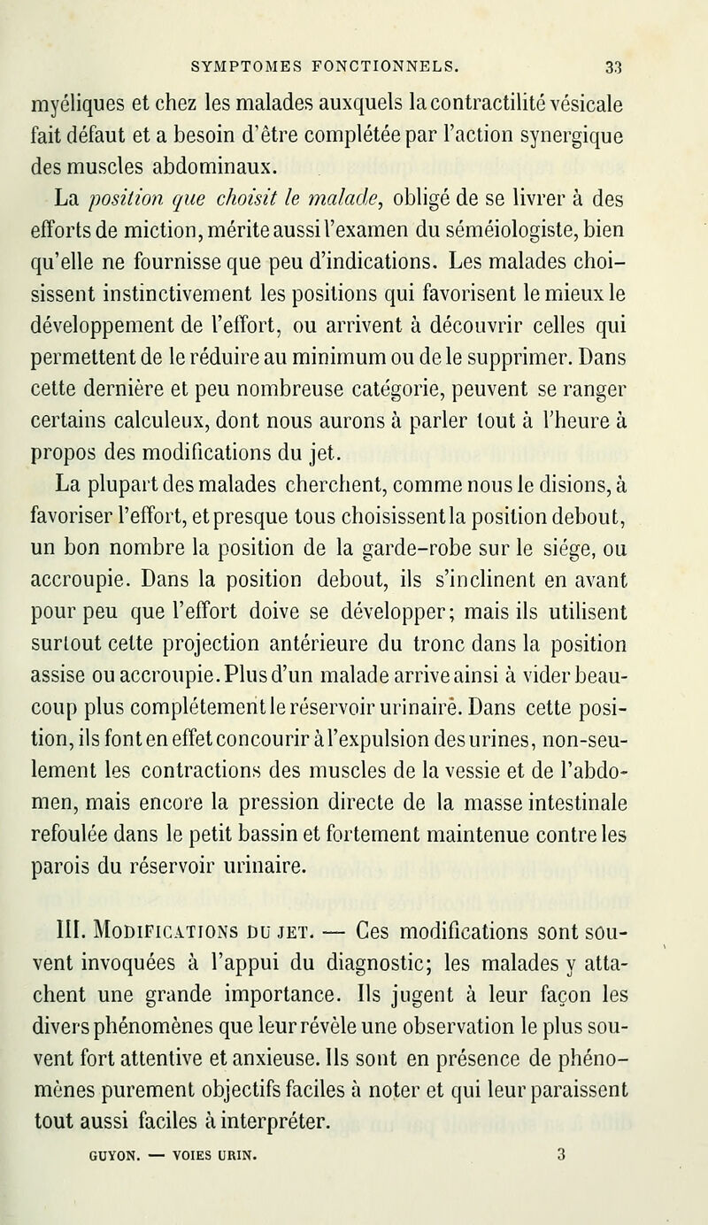 myéliques et chez les malades auxquels lacontractilité vésicale fait défaut et a besoin d'être complétée par l'action synergique des muscles abdominaux. La position que choisit le malade, obligé de se livrer à des efforts de miction, mérite aussi l'examen du séméiologiste, bien qu'elle ne fournisse que peu d'indications. Les malades choi- sissent instinctivement les positions qui favorisent le mieux le développement de l'effort, ou arrivent à découvrir celles qui permettent de le réduire au minimum ou de le supprimer. Dans cette dernière et peu nombreuse catégorie, peuvent se ranger certains calculeux, dont nous aurons à parler tout à l'heure à propos des modifications du jet. La plupart des malades cherchent, comme nous le disions, à favoriser l'effort, et presque tous choisissent la position debout, un bon nombre la position de la garde-robe sur le siège, ou accroupie. Dans la position debout, ils s'inclinent en avant pour peu que l'effort doive se développer; mais ils utilisent surtout cette projection antérieure du tronc dans la position assise ou accroupie. Plus d'un malade arrive ainsi à vider beau- coup plus complètement le réservoir urinairè. Dans cette posi- tion, ils font en effet concourir àl'expulsion des urines, non-seu- lement les contractions des muscles de la vessie et de l'abdo- men, mais encore la pression directe de la masse intestinale refoulée dans le petit bassin et fortement maintenue contre les parois du réservoir urinairè. IH. Modifications du jet. — Ces modifications sont sou- vent invoquées à l'appui du diagnostic; les malades y atta- chent une grande importance. Ils jugent à leur façon les divers phénomènes que leur révèle une observation le plus sou- vent fort attentive et anxieuse. Ils sont en présence de phéno- mènes purement objectifs faciles à noter et qui leur paraissent tout aussi faciles à interpréter. GUYON. — VOIES URIN. 3