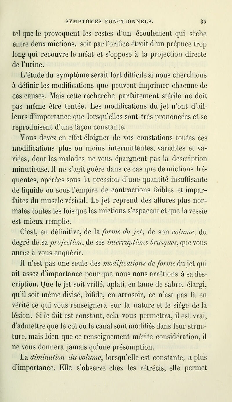 tel que le provoquent les restes d'un écoulement qui sèche entre deux mictions, soit par l'orifice étroit d'un prépuce trop long qui recouvre le méat et s'oppose à la projection directe de l'urine. L'étude du symptôme serait fort difficile si nous cherchions à définir les modifications que peuvent imprimer chacune de ces causes. Mais cette recherche parfaitement stérile ne doit pas même être tentée. Les modifications du jet n'ont d'ail- leurs d'importance que lorsqu'elles sont très prononcées et se reproduisent d'une façon constante. Vous devez en effet éloigner de vos constations toutes ces modifications plus ou moins intermittentes, variables et va- riées, dont les malades ne vous épargnent pas la description minutieuse. îl ne s'agit guère dans ce cas que de mictions fré- quentes, opérées sous la pression d'une quantité insuffisante de hquide ou sous l'empire de contractions faibles et impar- faites du muscle vésical. Le jet reprend des allures plus nor- males toutes les fois que les mictions s'espacent et que la vessie est mieux remplie. C'est, en définitive, de la forme du jet^ de son volume, du degré de.sdiprojection^ de ses interruptions brusques, que wus aurez à vous enquérir. 11 n'est pas une seule des modifications de forme du jet qui ail assez d'importance pour que nous nous arrêtions à sa des- cription. Que le jet soit vrillé, aplati, en lame de sabre, élargi, qu'il soit même divisé, bifide, en arrosoir, ce n'est pas là en vérité ce qui vous renseignera sur la nature et le siège de la lésion. Si le fait est constant, cela vous permettra, il est vrai, d'admettre que le col ou le canal sont modifiés dans leur struc- ture, mais bien que ce renseignement mérite considération, il ne vous donnera jamais qu'une présomption. La diminution du volume, lorsqu'elle est constante, a plus d'importance. Elle s'observe chez les rétrécis, elle permet