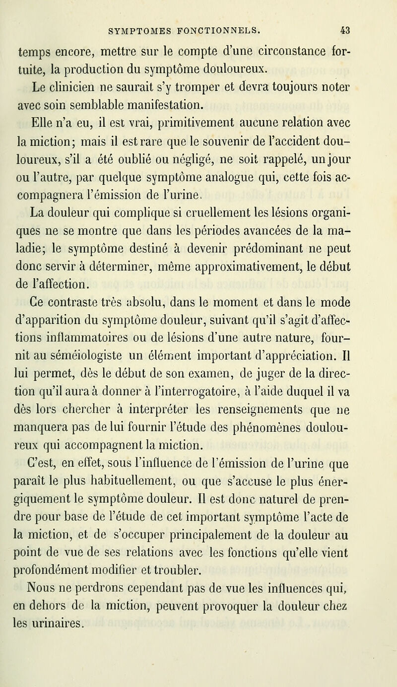 temps encore, mettre sur le compte d'une circonstance for- tuite, la production du symptôme douloureux. Le clinicien ne saurait s'y tromper et devra toujours noter avec soin semblable manifestation. Elle n'a eu, il est vrai, primitivement aucune relation avec la miction; mais il est rare que le souvenir de l'accident dou- loureux, s'il a été oublié ou négligé, ne soit rappelé, un jour ou l'autre, par quelque symptôme analogue qui, cette fois ac- compagnera l'émission de l'urine. La douleur qui complique si cruellement les lésions organi- ques ne se montre que dans les périodes avancées de la ma- ladie; le symptôme destiné à devenir prédominant ne peut donc servir à déterminer, même approximativement, le début de l'affection. Ce contraste très absolu, dans le moment et dans le mode d'apparition du symptôme douleur, suivant qu'il s'agit d'affec- tions inflammatoires ou de lésions d'une autre nature, four- nit au séméiologiste un élément important d'appréciation. Il lui permet, dès le début de son examen, de juger de la direc- tion qu'il aura à donner à l'interrogatoire, à l'aide duquel il va dès lors chercher à interpréter les renseignements que ne manquera pas de lui fournir l'étude des phénomènes doulou- reux qui accompagnent la miction. C'est, en effet, sous l'influence de l'émission de l'urine que paraît le plus habituellement, ou que s'accuse le plus éner- giquement le symptôme douleur. Il est donc naturel de pren- dre pour base de l'étude de cet important symptôme l'acte de la miction, et de s'occuper principalement de la douleur au point de vue de ses relations avec les fonctions qu'elle vient profondément modifier et troubler. Nous ne perdrons cependant pas de vue les influences qui, en dehors de la miction, peuvent provoquer la douleur chez les urinaires.