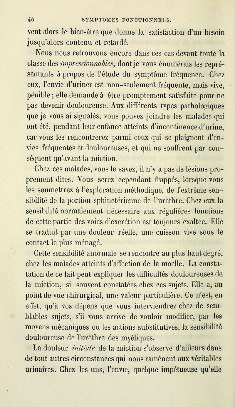 vent alors le bien-être que donne la satisfaction d'un besoin jusqu'alors contenu et retardé. Nous nous retrouvons encore dans ces cas devant toute la classe des impressionnables, dont je vous énumérais les repré- sentants à propos de l'étude du symptôme fréquence. Chez eux, l'envie d'uriner est non-seulement fréquente, mais vive, pénible ; elle demande à être promptement satisfaite pour ne pas devenir douloureuse. Aux différents types pathologiques que je vous ai signalés, vous pouvez joindre les malades qui ont été, pendant leur enfance atteints d'incontinence d'urine, car vous les rencontrerez parmi ceux qui se plaignent d'en- vies fréquentes et douloureuses, et qui ne souffrent par con- séquent qu'avant la miction. Chez ces malades, vous le savez, il n'y a pas de lésions pro- prement dites. Vous serez cependant frappés, lorsque vous les soumettrez à l'exploration méthodique, de l'extrême sen- sibilité de la portion sphinctérienne de l'urèthre. Chez eux la sensibilité normalement nécessaire aux régulières fonctions de cette partie des voies d'excrétion est toujours exaltée. Elle se traduit par une douleur réelle, une cuisson vive sous le contact le plus ménagé. Cette sensibilité anormale se rencontre au plus haut degré) chez les malades atteints d'affection de la moelle. La consta- tation de ce fait peut expliquer les difficultés douloureuses de la miction, si souvent constatées chez ces sujets. Elle a, au point de vue chirurgical, une valeur particulière. Ce n'est, en effet, qu'à vos dépens que vous interviendrez chez de sem- blables sujets, s'il vous arrive de vouloir modifier, par les moyens mécaniques ou les actions substitutives, la sensibilité douloureuse de l'urèthre des myéliques. ■ La douleur initiale de la miction s'obserVe d'ailleurs dans de tout autres circonstances qui nous ramènent aux Véritables Urinàires. Chez les uns, l'envie, quelque impétueuse qu'elle