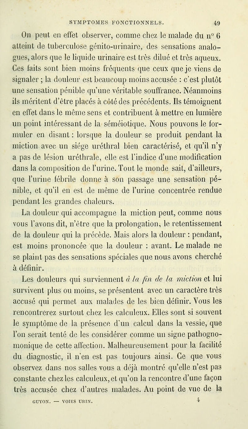 On peut en effet observer, comme chez le malade du n° 6 atteint de tuberculose génito-urinaire, des sensations analo- gues, alors que le liquide urinaire est très dilué et très aqueux. Ces faits sont bien moins fréquents que ceux que je viens de signaler ; la douleur est beaucoup moins accusée : c'est plutôt une sensation pénible qu'une véritable souffrance. Néanmoins ils méritent d'être placés à côté des précédents. Ils témoignent en effet dans le même sens et contribuent à mettre en lumière un point intéressant de la séméiotique. Nous pouvons le for- muler en disant : lorsque la douleur se produit pendant la miction avec un siège uréthral bien caractérisé, et qu'il n'y a pas de lésion uréthrale, elle est l'indice d'une modification dans la composition de l'urine. Tout le monde sait, d'ailleurs, que l'urine fébrile donne à son passage une sensation pé- nible, et qu'il en est de même de l'urine concentrée rendue pendant les grandes chaleurs. La douleur qui accompagne la miction peut, comme nous vous l'avons dit, n'être que la prolongation, le retentissement de la douleur qui la précède. Mais alors la douleur : pendant, est moins prononcée que la douleur : avant. Le malade ne se plaint pas des sensations spéciales que nous, avons cherché à définir. Les douleurs qui surviennent à la fin de la miction et lui survivent plus ou moins, se présentent avec un caractère très accusé qui permet aux malades de les bien définir. Yous les rencontrerez surtout chez les calculeux. Elles sont si souvent le symptôme de la présence d'un calcul dans la vessie, que l'on serait tenté de les considérer comme un signe pathogno- monique de cette affection. Malheureusement pour la facihté du diagnostic, il n'en est pas toujours ainsi. Ce que vous observez dans nos salles vous a déjà montré qu'elle n'est pas constante chez les calculeux, et qu'on la rencontre d'une façon très accusée chez d'autres malades. Au point de vue de la GUYON. — VOIES URIN. 'i'