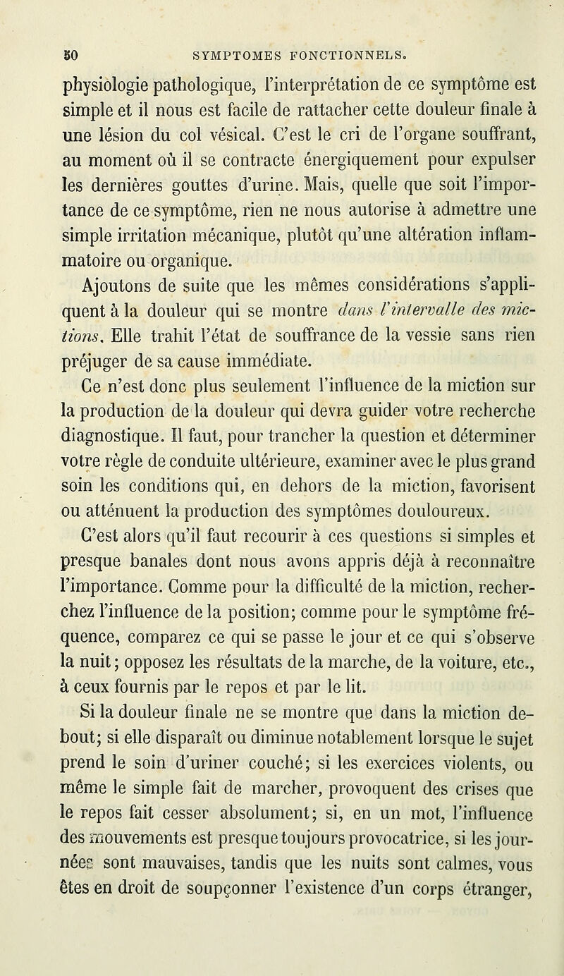 physiologie pathologique, l'interprétation de ce symptôme est simple et il nous est facile de rattacher cette douleur finale à une lésion du col vésical. C'est le cri de l'organe souffrant, au moment où il se contracte énergiquement pour expulser les dernières gouttes d'urine. Mais, quelle que soit l'impor- tance de ce symptôme, rien ne nous autorise à admettre une simple irritation mécanique, plutôt qu'une altération inflam- matoire ou organique. Ajoutons de suite que les mêmes considérations s'appli- quent à la douleur qui se montre dans rintervalle des mic- tions. Elle trahit l'état de souffrance de la vessie sans rien préjuger de sa cause immédiate. Ce n'est donc plus seulement l'influence de la miction sur la production de la douleur qui devra guider votre recherche diagnostique. Il faut, pour trancher la question et déterminer votre règle de conduite ultérieure, examiner avec le plus grand soin les conditions qui, en dehors de la miction, favorisent ou atténuent la production des symptômes douloureux. C'est alors qu'il faut recourir à ces questions si simples et presque banales dont nous avons appris déjà à reconnaître l'importance. Comme pour la difficulté de la miction, recher- chez l'influence de la position; comme pour le symptôme fré- quence, comparez ce qui se passe le jour et ce qui s'observe la nuit ; opposez les résultats de la marche, de la voiture, etc., à ceux fournis par le repos et par le lit. Si la douleur finale ne se montre que dans la miction de- bout; si elle disparaît ou diminue notablement lorsque le sujet prend le soin d'uriner couché; si les exercices violents, ou même le simple fait de marcher, provoquent des crises que le repos fait cesser absolument; si, en un mot, l'influence des mouvements est presque toujours provocatrice, si les jour- nées sont mauvaises, tandis que les nuits sont calmes, vous êtes en droit de soupçonner l'existence d'un corps étranger,