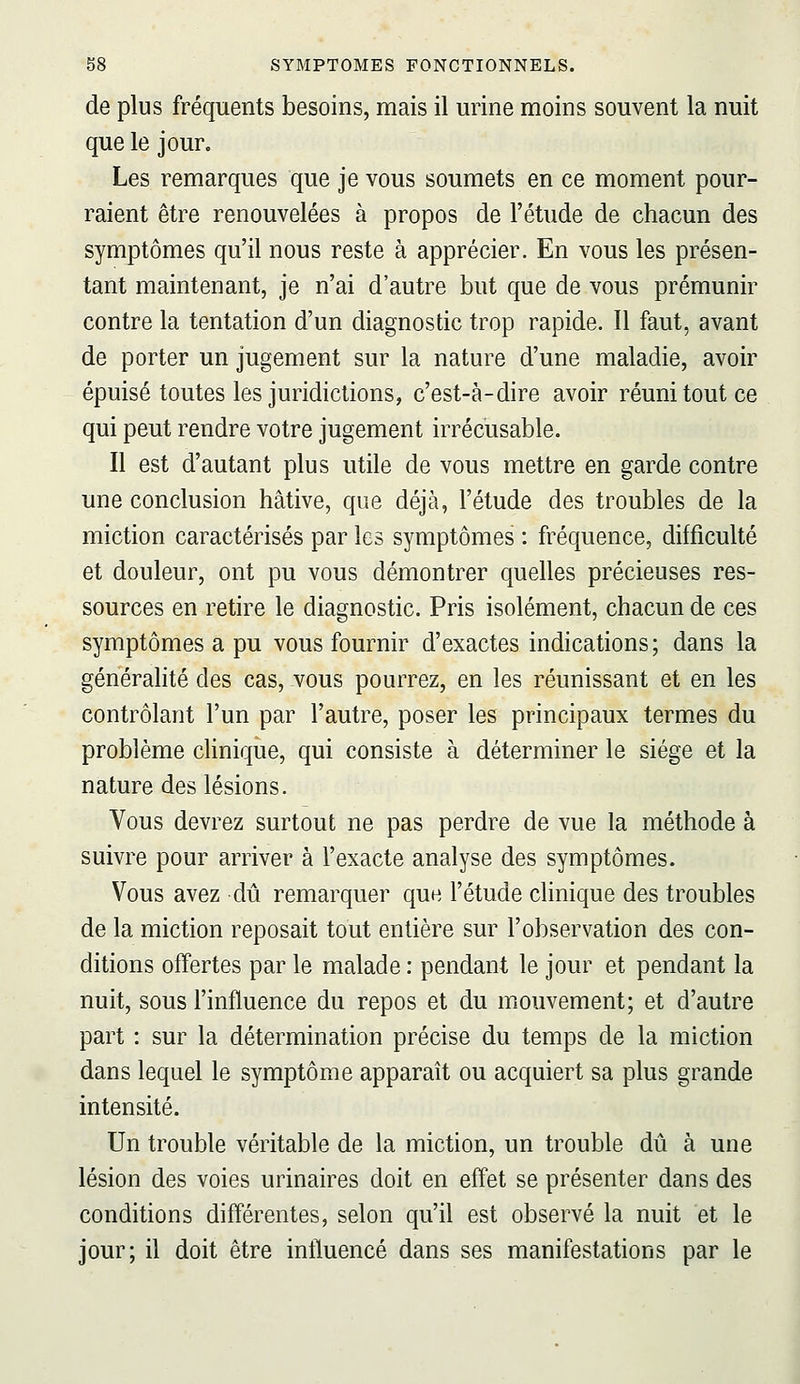 de plus fréquents besoins, mais il urine moins souvent la nuit que le jour. Les remarques que je vous soumets en ce moment pour- raient être renouvelées à propos de l'étude de chacun des symptômes qu'il nous reste à apprécier. En vous les présen- tant maintenant, je n'ai d'autre but que de vous prémunir contre la tentation d'un diagnostic trop rapide. Il faut, avant de porter un jugement sur la nature d'une maladie, avoir épuisé toutes les juridictions, c'est-à-dire avoir réuni tout ce qui peut rendre votre jugement irrécusable. Il est d'autant plus utile de vous mettre en garde contre une conclusion hâtive, que déjà, l'étude des troubles de la miction caractérisés par les symptômes : fréquence, difficulté et douleur, ont pu vous démontrer quelles précieuses res- sources en retire le diagnostic. Pris isolément, chacun de ces symptômes a pu vous fournir d'exactes indications; dans la généralité des cas, vous pourrez, en les réunissant et en les contrôlant l'un par l'autre, poser les principaux termes du problème cHnique, qui consiste à déterminer le siège et la nature des lésions. Vous devrez surtout ne pas perdre de vue la méthode à suivre pour arriver à l'exacte analyse des symptômes. Vous avez dû remarquer que l'étude clinique des troubles de la miction reposait tout entière sur l'observation des con- ditions offertes par le malade : pendant le jour et pendant la nuit, sous l'influence du repos et du mouvement; et d'autre part : sur la détermination précise du temps de la miction dans lequel le symptôme apparaît ou acquiert sa plus grande intensité. Un trouble véritable de la miction, un trouble dû à une lésion des voies urinaires doit en effet se présenter dans des conditions différentes, selon qu'il est observé la nuit et le jour; il doit être influencé dans ses manifestations par le