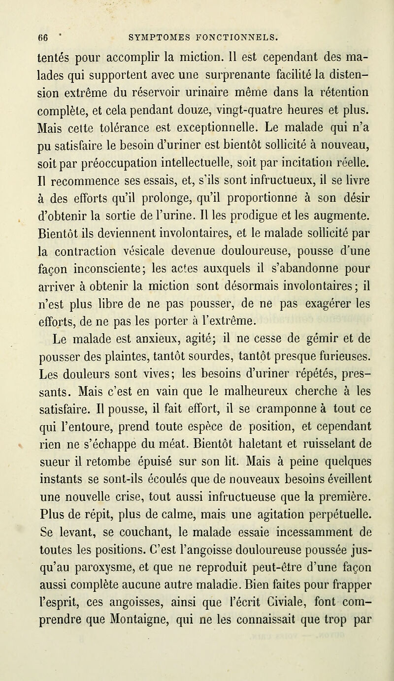 tentés pour accomplir la miction. 11 est cependant des ma- lades qui supportent avec une surprenante facilité la disten- sion extrême du réservoir urinaire même dans la rétention complète, et cela pendant douze, vingt-quatre heures et plus. Mais cette tolérance est exceptionnelle. Le malade qui n'a pu satisfaire le besoin d'uriner est bientôt sollicité à nouveau, soit par préoccupation intellectuelle, soit par incitation réelle. Il recommence ses essais, et, s'ils sont infructueux, il se livre à des efforts qu'il prolonge, qu'il proportionne à son désir d'obtenir la sortie de l'urine. Il les prodigue et les augmente. Bientôt ils deviennent involontaires, et le malade sollicité par la contraction vésicale devenue douloureuse, pousse d'une façon inconsciente; les actes auxquels il s'abandonne pour arriver à obtenir la miction sont désormais involontaires; il n'est plus libre de ne pas pousser, de ne pas exagérer les efforts, de ne pas les porter à l'extrême. Le malade est anxieux, agité; il ne cesse de gémir et de pousser des plaintes, tantôt sourdes, tantôt presque furieuses. Les douleurs sont vives; les besoins d'uriner répétés, pres- sants. Mais c'est en vain que le malheureux cherche à les satisfaire. Il pousse, il fait effort, il se cramponne à tout ce qui l'entoure, prend toute espèce de position, et cependant rien ne s'échappe du méat. Bientôt haletant et ruisselant de sueur il retombe épuisé sur son lit. Mais à peine quelques instants se sont-ils écoulés que de nouveaux besoins éveillent une nouvelle crise, tout aussi infructueuse que la première. Plus de répit, plus de calme, mais une agitation perpétuelle. Se levant, se couchant, le malade essaie incessamment de toutes les positions. C'est l'angoisse douloureuse poussée jus- qu'au paroxysme, et que ne reproduit peut-être d'une façon aussi complète aucune autre maladie. Bien faites pour frapper l'esprit, ces angoisses, ainsi que l'écrit Civiale, font com- prendre que Montaigne, qui ne les connaissait que trop par