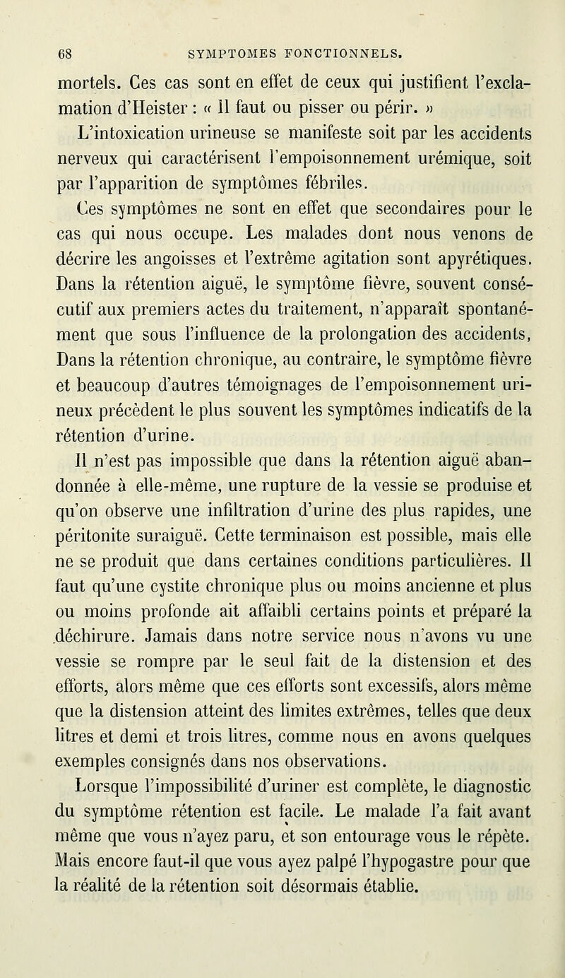 mortels. Ces cas sont en effet de ceux qui justifient l'excla- mation d'Heister : « il faut ou pisser ou périr. » L'intoxication urineuse se manifeste soit par les accidents nerveux qui caractérisent l'empoisonnement urémique, soit par l'apparition de symptômes fébriles. Ces symptômes ne sont en effet que secondaires pour le cas qui nous occupe. Les malades dont nous venons de décrire les angoisses et l'extrême agitation sont apyrétiques. Dans la rétention aiguë, le symptôme fièvre, souvent consé- cutif aux premiers actes du traitement, n'apparaît spontané- ment que sous l'influence de la prolongation des accidents, Dans la rétention chronique, au contraire, le symptôme fièvre et beaucoup d'autres témoignages de l'empoisonnement uri- neux précèdent le plus souvent les symptômes indicatifs de la rétention d'urine. Il n'est pas impossible que dans la rétention aiguë aban- donnée à elle-même, une rupture de la vessie se produise et qu'on observe une infiltration d'urine des plus rapides, une péritonite suraiguë. Cette terminaison est possible, mais elle ne se produit que dans certaines conditions particulières. 11 faut qu'une cystite chronique plus ou moins ancienne et plus ou moins profonde ait affaibli certains points et préparé la .déchirure. Jamais dans notre service nous n'avons vu une vessie se rompre par le seul fait de la distension et des efforts, alors même que ces efforts sont excessifs, alors même que la distension atteint des hmites extrêmes, telles que deux litres et demi et trois litres, comme nous en avons quelques exemples consignés dans nos observations. Lorsque l'impossibilité d'uriner est complète, le diagnostic du symptôme rétention est facile. Le malade l'a fait avant même que vous n'ayez paru, et son entourage vous le répète. Mais encore faut-il que vous ayez palpé l'hypogastre pour que la réalité de la rétention soit désormais établie.