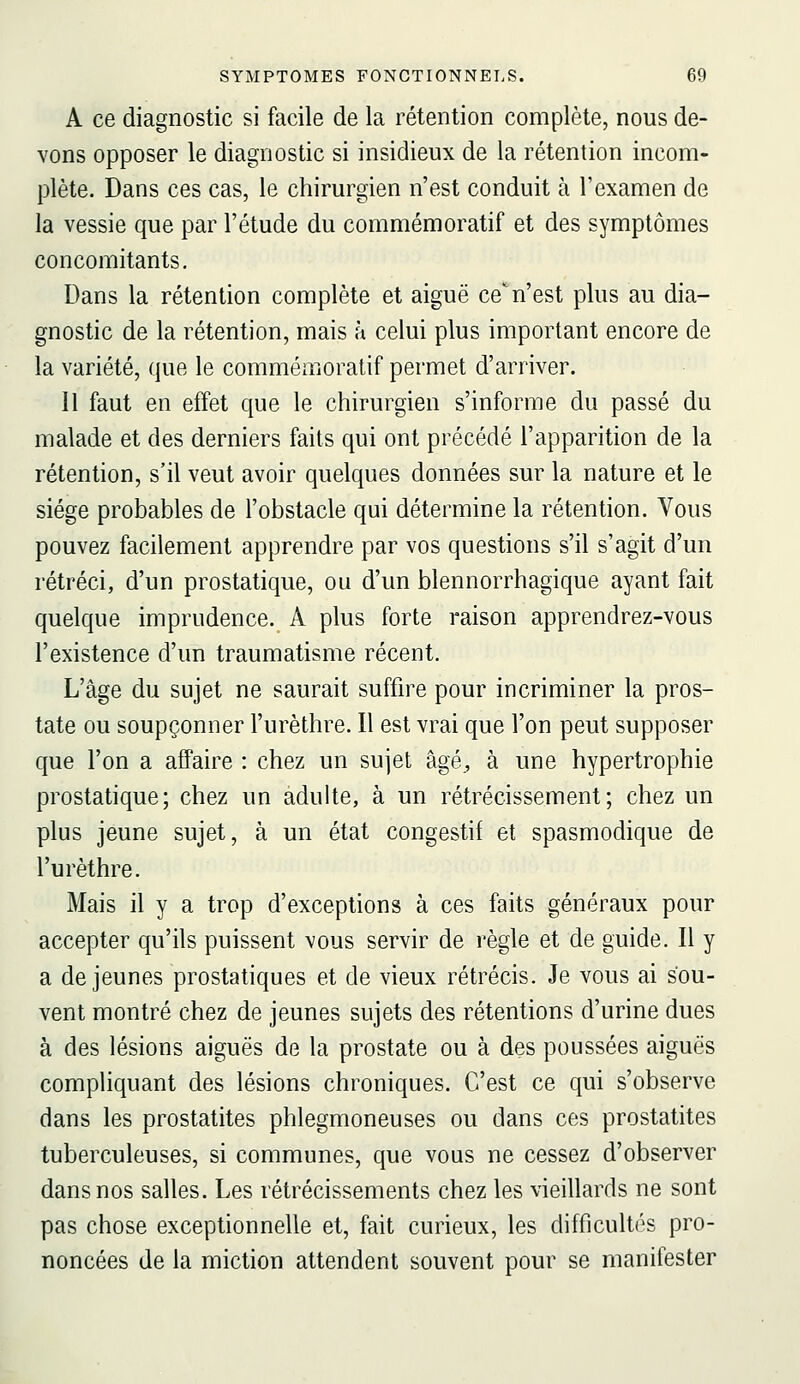 A ce diagnostic si facile de la rétention complète, nous de- vons opposer le diagnostic si insidieux de la rétention incom- plète. Dans ces cas, le chirurgien n'est conduit à l'examen de la vessie que par l'étude du commémoratif et des symptômes concomitants. Dans la rétention complète et aiguë ce^ n'est plus au dia- gnostic de la rétention, mais à celui plus important encore de la variété, que le commémoratif permet d'arriver. Il faut en effet que le chirurgien s'informe du passé du malade et des derniers faits qui ont précédé l'apparition de la rétention, s'il veut avoir quelques données sur la nature et le siège probables de l'obstacle qui détermine la rétention. Vous pouvez facilement apprendre par vos questions s'il s'agit d'un rétréci, d'un prostatique, ou d'un blennorrhagique ayant fait quelque imprudence. A plus forte raison apprendrez-vous l'existence d'un traumatisme récent. L'âge du sujet ne saurait suffire pour incriminer la pros- tate ou soupçonner l'urèthre. Il est vrai que l'on peut supposer que l'on a affaire : chez un sujet âgé^, à une hypertrophie prostatique; chez un adulte, à un rétrécissement; chez un plus jeune sujet, à un état congestif et spasmodique de l'urèthre. Mais il y a trop d'exceptions à ces faits généraux pour accepter qu'ils puissent vous servir de règle et de guide. Il y a déjeunes prostatiques et de vieux rétrécis. Je vous ai sou- vent montré chez de jeunes sujets des rétentions d'urine dues à des lésions aiguës de la prostate ou à des poussées aiguës compliquant des lésions chroniques. C'est ce qui s'observe dans les prostatites phlegmoneuses ou dans ces prostatites tuberculeuses, si communes, que vous ne cessez d'observer dans nos salles. Les rétrécissements chez les vieillards ne sont pas chose exceptionnelle et, fait curieux, les difficultés pro- noncées de la miction attendent souvent pour se manifester