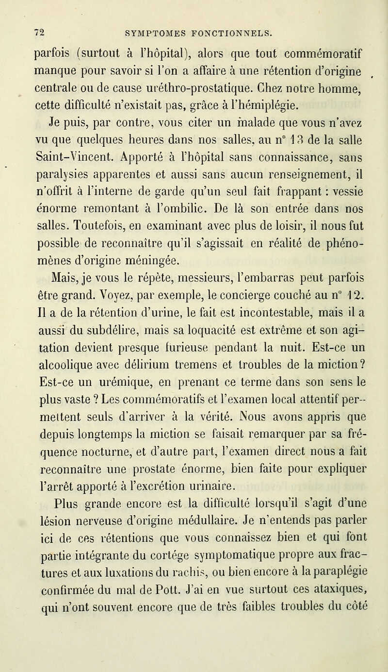 parfois (surtout à l'hôpital), alors que tout commémoratif manque pour savoir si l'on a affaire à une rétention d'origine centrale ou de cause uréthro-prostatique. Chez notre homme, cette difficulté n'existait pas, grâce à l'hémiplégie. Je puis, par contre, vous citer un malade que vous n'avez vu que quelques heures dans nos salles, au n° 13 de la salle Saint-Vincent. Apporté à l'hôpital sans connaissance, sans paralj'sies apparentes et aussi sans aucun renseignement, il n'offrit à l'interne de garde qu'un seul fait frappant : vessie énorme remontant à l'ombilic. De là son entrée dans nos salles. Toutefois, en examinant avec plus de loisir, il nous fut possible de reconnaître qu'il s'agissait en réalité de phéno- mènes d'origine méningée. Mais, je vous le répète, messieurs, l'embarras peut parfois être grand. Voyez, par exemple, le concierge couché au n° 12. Il a de la rétention d'urine, le fait est incontestable, mais il a aussi du subdélire, mais sa loquacité est extrême et son agi- tation devient presque furieuse pendant la nuit. Est-ce un alcoolique avec délirium tremens et troubles de la miction ? Est-ce un urémique, en prenant ce terme dans son sens le plus vaste ? Les commémoratifs et l'examen local attentif per- mettent seuls d'arriver à la vérité. Nous avons appris que depuis longtemps la miction se faisait remarquer par sa fré- quence nocturne, et d'autre part, l'examen direct nous a fait reconnaître une prostate énorme, bien faite pour expliquer l'arrêt apporté à l'excrétion urinaire. Plus grande encore est la difficulté lorsqu'il s'agit d'une lésion nerveuse d'origine médullaire. Je n'entends pas parler ici de ces rétentions que vous connaissez bien et qui font partie intégrante du cortège symptomatique propre aux frac- tures et aux luxations du rachis, ou bien encore à la paraplégie confirmée du mal de Pott. J'ai en vue surtout ces ataxiques, qui n'ont souvent encore que de très faibles troubles du côté