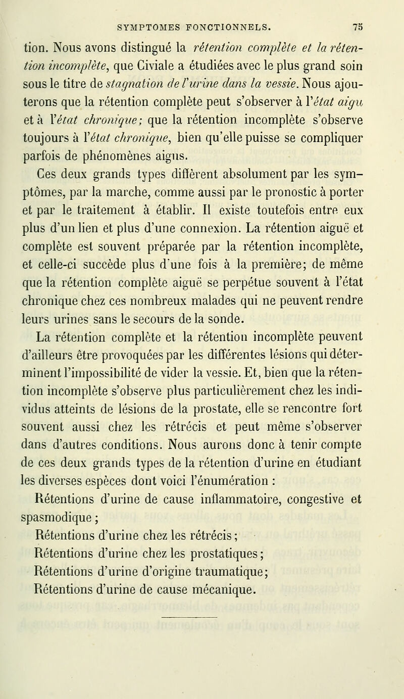 tion. Nous avons distingué la rétention complète et la réten- tion incomplète, que Civiale a étudiées avec le plus grand soin sous le titre de stagnation de turine dans la vessie. Nous ajou- terons que la rétention complète peut s'observer à Yétat aigu et à Xétat chroniqve; que la rétention incomplète s'observe toujours à Yélat chronique, bien qu'elle puisse se compliquer parfois de phénomènes aigus. Ces deux grands types ditïèrent absolument par les sym- ptômes, par la marche, comme aussi par le pronostic à porter et par le traitement à établir. Il existe toutefois entre eux plus d'un lien et plus d'une connexion. La rétention aiguë et complète est souvent préparée par la rétention incomplète, et celle-ci succède plus d'une fois à la première; de même que la rétention complète aiguë se perpétue souvent à l'état chronique chez ces nombreux malades qui ne peuvent rendre leurs urines sans le secours de la sonde. La rétention complète et la rétention incomplète peuvent d'ailleurs être provoquées par les différentes lésions qui déter- minent l'impossibilité de vider la vessie. Et, bien que la réten- tion incomplète s'observe plus particulièrement chez les indi- vidus atteints de lésions de la prostate, elle se rencontre fort souvent aussi chez les rétrécis et peut même s'observer dans d'autres conditions. Nous aurons donc à tenir compte de ces deux grands types de la rétention d'urine en étudiant les diverses espèces dont voici l'énumération : Rétentions d'urine de cause inflammatoire, congestive et spasmodique ; Rétentions d'urine chez les rétrécis ; Rétentions d'urine chez les prostatiques ; Rétentions d'urine d'origine traumatique; Rétentions d'urine de cause mécanique.