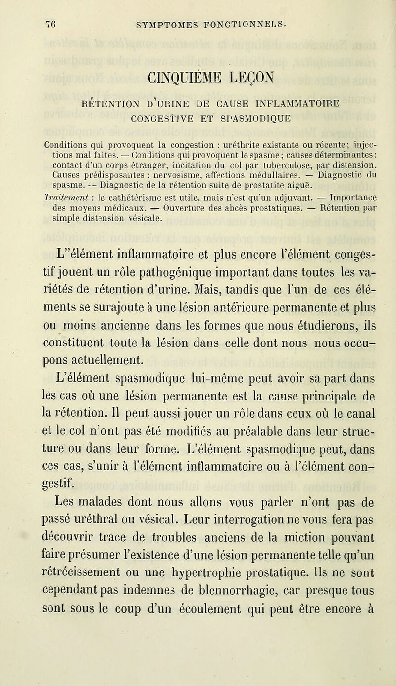 CINQUIÈME LEÇON RETENTION D URINE DE CAUSE INFLAMMATOIRE CONGEStiVE ET SPASMODIQUE Conditions qui provoquent la congestion : uréthrite existante ou récente; injec- tions mal faites. — Conditions qui provoquent le spasme ; causes déterminantes : contact d'un corps étranger, incitation du col par tuberculose, par distension. Causes prédisposantes : nervosisme, affections médullaires. — Diagnostic du spasme. — Diagnostic de la rétention suite de prostatite aiguë. Traitement : le cathétérisme est utile, mais n'est qu'un adjuvant. — Importance des moyens médicaux. — Ouverture des abcès prostatiques. — Rétention par simple distension vésicale. Lélément inflammatoire et plus encore l'élément conges- tif jouent un rôle palhogénique important dans toutes les va- riétés de rétention d'urine. Mais, tandis que l'un de ces élé- ments se surajoute à une lésion antérieure permanente et plus ou moins ancienne dans les formes que nous étudierons, ils constituent toute la lésion dans celle dont nous nous occu- pons actuellement. L'élément spasmodique lui-même peut avoir sa part dans les cas où une lésion permanente est la cause principale de la rétention. Il peut aussi jouer un rôle dans ceux où le canal et le col n'ont pas été modifiés au préalable dans leur struc- ture ou dans leur forme. L'élément spasmodique peut, dans ces cas, s'unir à l'élément inflammatoire ou à l'élément con- gestif. Les malades dont nous allons vous parler n'ont pas de passé uréthral ou vésical. Leur interrogation ne vous fera pas découvrir trace de troubles anciens de la miction pouvant faire présumer l'existence d'une lésion permanente telle qu'un rétrécissement ou une hypertrophie prostatique. Ils ne sont cependant pas indemnes de blennorrhagie, car presque tous sont sous le coup d'un écoulement qui peut être encore à