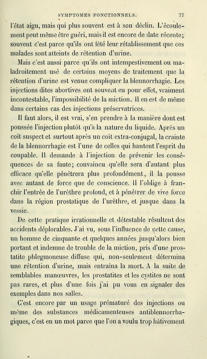 l'état aigu, mais qui plus souvent est à son déclin. L'écoule- ment peut même être guéri, mais il est encore de date récente; souvent c'est parce qu'ils ont fêté leur rétablissement que ces malades sont atteints de rétention d'urine. Mais c'est aussi parce qu'ils ont intempestivement ou ma- ladroitement usé de certains moyens de traitement que la rétention d'urine est venue compliquer la blennorrhagie. Les injections dites abortives ont souvent eu pour effet, vraiment incontestable, l'impossibilité de la miction. Il en est de même dans certains cas des injections préservatrices. Il faut alors, il est vrai, s'en prendre à la manière dont est poussée l'injection plutôt qu'à la nature du liquide. Après un coït suspect et surtout après un coït extra-conjugal, la crainte de la blennorrhagie est l'une de celles qui hantent l'esprit du coupable. 11 demande à Tinjection de prévenir les consé- quences de sa faute; convaincu qu'elle sera d'autant plus efficace qu'elle pénétrera plus profondément, il la pousse avec autant de force que de conscience. 11 l'oblige à fran- chir l'entrée de l'urèthre profond, et à pénétrer de vive force dans la région prostatique de l'urèthre, et jusque dans la vessie. De cette pratique irrationnelle et détestable résultent des accidents déplorables. J'ai vu, sous l'influence de cette cause, un homme de cinquante et quelques années jusqu'alors bien portant et indemne de trouble de la miction, pris d'une pros- tatite phlegmoneuse diffuse qui, non-seulement détermina une rétention d'urine, mais entraîna la mort. A la suite de semblables manœuvres, les prostatites et les cystites ne sont pas rares, et plus d'une fois j'ai pu vous en signaler des exemples dans nos salles. C'est encore par un usage prématuré des injections ou môme des substances médicamenteuses antiblennorrha- giques, c'est en un mot parce que l'on a voulu trop hâtivement