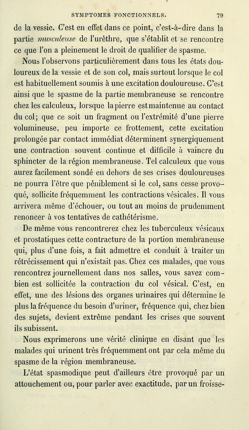 de la vessie. C'est en effet dans ce point, c'est-â-dire dans la partie musculeuse de l'urèthre, que s'établit et se rencontre ce que l'on a pleinement le droit de qualifier de spasme. Nous l'observons particulièrement dans tous les états dou- loureux de la vessie et de son col, mais surtout lorsque le col est habituellement soumis à une excitation douloureuse. Cest ainsi que le spasme de la partie membraneuse se rencontre chez les calculeux, lorsque la pierre est maintenue au contact du col; que ce soit un fragment ou l'extrémité d'une pierre volumineuse, peu importe ce frottement, cette excitation prolongée par contact immédiat déterminent synergiquement une contraction souvent continue et difficile à vaincre du sphincter de la région membraneuse. Tel calculeux que vous aurez facilement sondé en dehors de ses crises douloureuses ne pourra l'être que péniblement si le col, sans cesse provo- qué, solhcite fréquemment les contractions vésicales. Il vous arrivera même d'échouer, ou tout au moins de prudemment renoncer à vos tentatives de cathétérisme. De même vous rencontrerez chez les tuberculeux vésicaux et prostatiques cette contracture de la portion membraneuse qui, plus d'une fois, a fait admettre et conduit à traiter un rétrécissement qui n'existait pas. Chez ces malades, que vous rencontrez journellement dans nos salles, vous savez com- bien est sollicitée la contraction du col vésical. C'est, en effet, une des lésions des organes urinaires qui détermine le plus la fréquence du besoin d'uriner, fréquence qui, chez bien des sujets, devient extrême pendant les crises que souvent ils subissent. Nous exprimerons une vérité clinique en disant que les malades qui urinent très fréquemment ont par cela même du spasme de la région membraneuse. L'état spasmodique peut d'ailleurs être provoqué par un attouchement ou, pour parler avec exactitude, par un froisse-