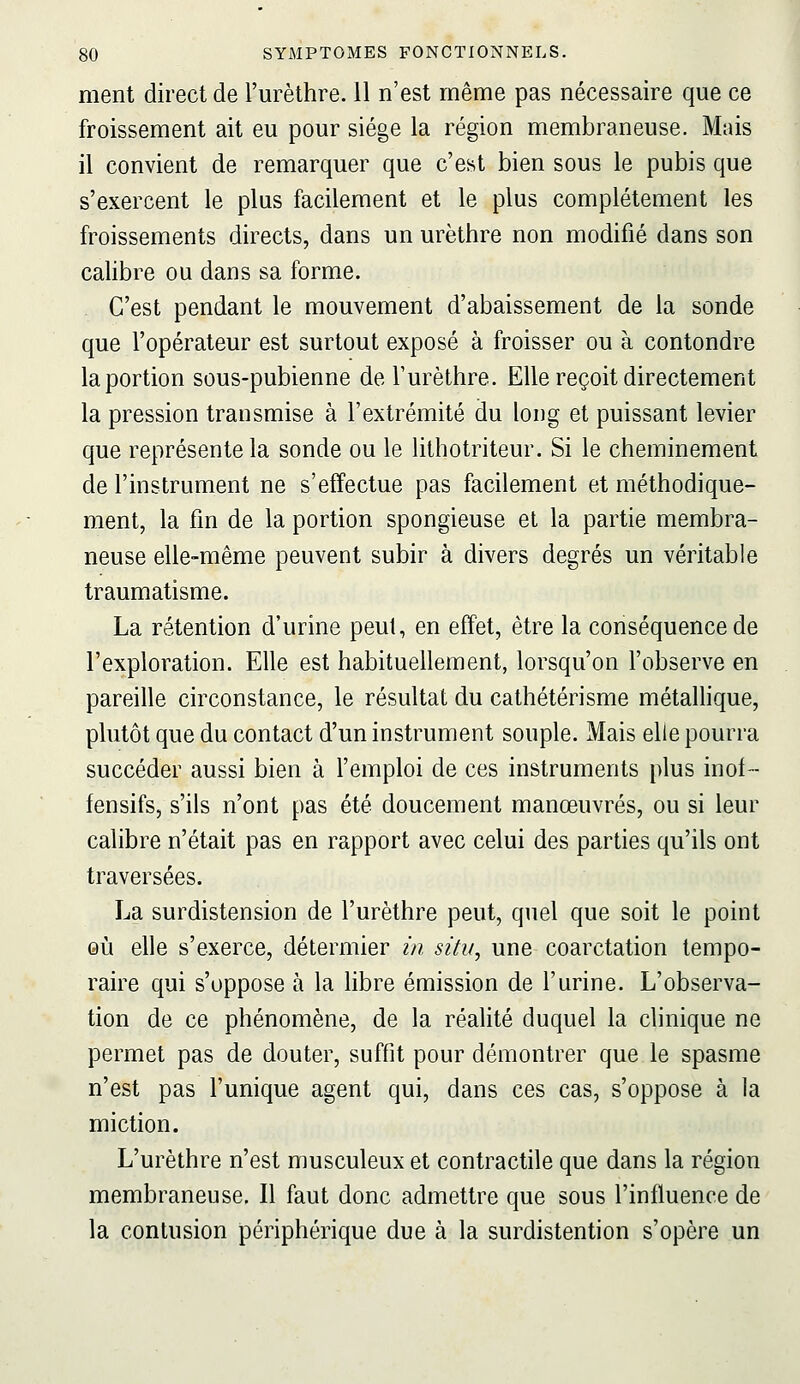 ment direct de l'urèthre. 11 n'est même pas nécessaire que ce froissement ait eu pour siège la région membraneuse. Mais il convient de remarquer que c'est bien sous le pubis que s'exercent le plus facilement et le plus complètement les froissements directs, dans un urèthre non modifié dans son calibre ou dans sa forme. C'est pendant le mouvement d'abaissement de la sonde que l'opérateur est surtout exposé à froisser ou à contondre la portion sous-pubienne de l'urèthre. Elle reçoit directement la pression transmise à l'extrémité du long et puissant levier que représente la sonde ou le lithotriteur. Si le cheminement de l'instrument ne s'effectue pas facilement et méthodique- ment, la fm de la portion spongieuse et la partie membra- neuse elle-même peuvent subir à divers degrés un véritable traumatisme. La rétention d'urine peut, en effet, être la conséquence de l'exploration. Elle est habituellement, lorsqu'on l'observe en pareille circonstance, le résultat du cathétèrisme métallique, plutôt que du contact d'un instrument souple. Mais elle pourra succéder aussi bien à l'emploi de ces instruments plus inof- fensifs, s'ils n'ont pas été doucement manœuvres, ou si leur calibre n'était pas en rapport avec celui des parties qu'ils ont traversées. La surdistension de l'urèthre peut, quel que soit le point eu elle s'exerce, détermier in situ, une coarctation tempo- raire qui s'oppose à la libre émission de l'urine. L'observa- tion de ce phénomène, de la réalité duquel la clinique ne permet pas de douter, suffit pour démontrer que le spasme n'est pas l'unique agent qui, dans ces cas, s'oppose à la miction. L'urèthre n'est musculeux et contractile que dans la région membraneuse. Il faut donc admettre que sous l'influence de la contusion périphérique due à la surdistention s'opère un