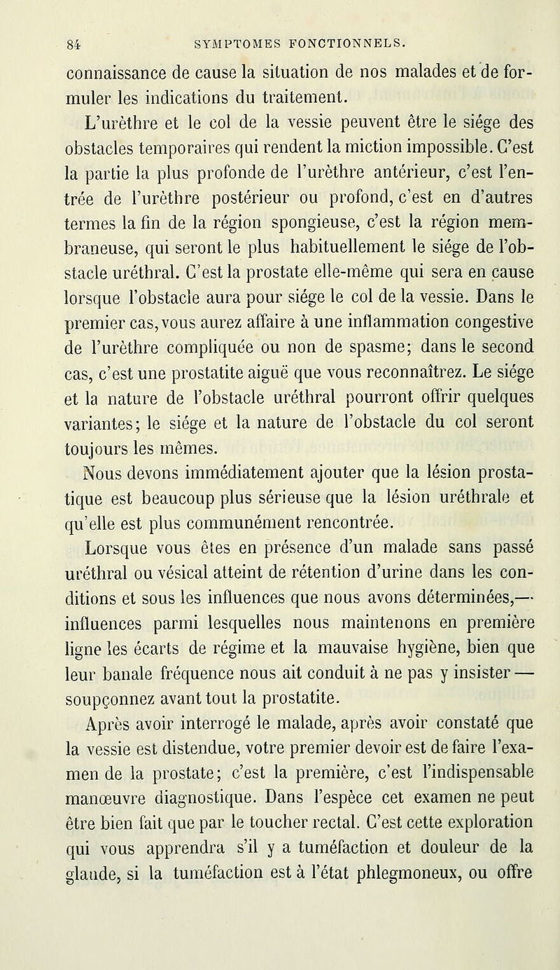 connaissance de cause la situation de nos malades et de for- muler les indications du traitement. L'urèthre et le col de la vessie peuvent être le siège des obstacles temporaires qui rendent la miction impossible. C'est la partie la plus profonde de l'urèthre antérieur, c'est l'en- trée de l'urèthre postérieur ou profond, c'est en d'autres termes la fm de la région spongieuse, c'est la région mem- braneuse, qui seront le plus habituellement le siège de l'ob- stacle uréthral. C'est la prostate elle-même qui sera en cause lorsque l'obstacle aura pour siège le col de la vessie. Dans le premier cas, vous aurez affaire à une inflammation congestive de l'urèthre compliquée ou non de spasme; dans le second cas, c'est une prostatite aiguë que vous reconnaîtrez. Le siège et la nature de l'obstacle uréthral pourront offrir quelques variantes; le siège et la nature de l'obstacle du col seront toujours les mêmes. Nous devons immédiatement ajouter que la lésion prosta- tique est beaucoup plus sérieuse que la lésion urèthrale et qu'elle est plus communément rencontrée. Lorsque vous êtes en présence d'un malade sans passé uréthral ou vésical atteint de rétention d'urine dans les con- ditions et sous les influences que nous avons déterminées,— influences parmi lesquelles nous maintenons en première ligne les écarts de régime et la mauvaise hygiène, bien que leur banale fréquence nous ait conduit à ne pas y insister — soupçonnez avant tout la prostatite. Après avoir interrogé le malade, après avoir constaté que la vessie est distendue, votre premier devoir est de faire l'exa- men de la prostate; c'est la première, c'est l'indispensable manœuvre diagnostique. Dans l'espèce cet examen ne peut être bien fait que par le toucher rectal. C'est cette exploration qui vous apprendra s'il y a tuméfaction et douleur de la glande, si la tuméfaction est à l'état phlegmoneux, ou offre