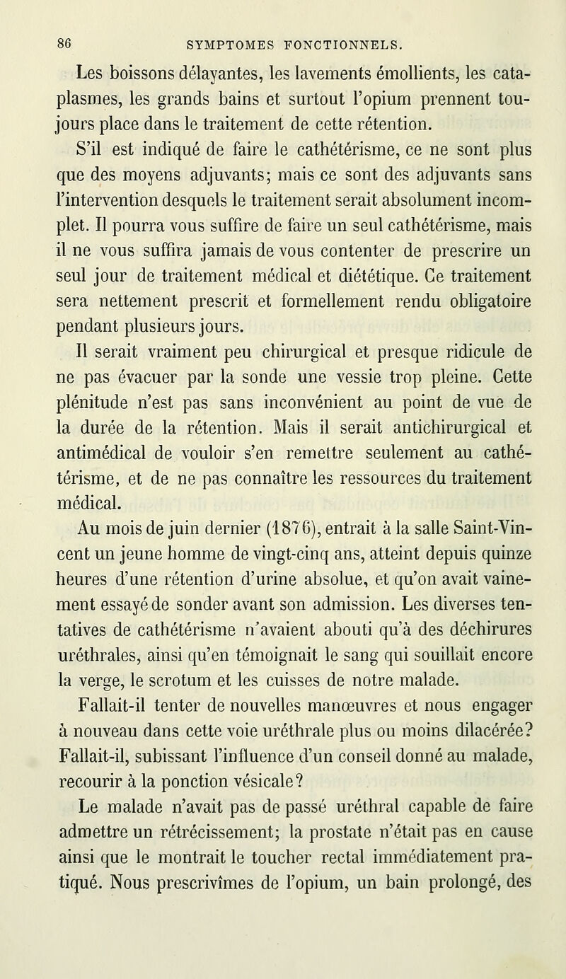 Les boissons délayantes, les lavements émollients, les cata- plasmes, les grands bains et surtout l'opium prennent tou- jours place dans le traitement de cette rétention. S'il est indiqué de faire le cathétérisme, ce ne sont plus que des moyens adjuvants; mais ce sont des adjuvants sans l'intervention desquels le traitement serait absolument incom- plet. Il pourra vous suffire de faire un seul cathétérisme, mais il ne vous suffira jamais de vous contenter de prescrire un seul jour de traitement médical et diététique. Ce traitement sera nettement prescrit et formellement rendu obligatoire pendant plusieurs jours. Il serait vraiment peu chirurgical et presque ridicule de ne pas évacuer par la sonde une vessie trop pleine. Cette plénitude n'est pas sans inconvénient au point de vue de la durée de la rétention. Mais il serait antichirurgical et antimédical de vouloir s'en remettre seulement au cathé- térisme, et de ne pas connaître les ressources du traitement médical. Au mois de juin dernier (1876), entrait à la salle Saint-Vin- cent un jeune homme de vingt-cinq ans, atteint depuis quinze heures d'une rétention d'urine absolue, et qu'on avait vaine- ment essayé de sonder avant son admission. Les diverses ten- tatives de cathétérisme n'avaient abouti qu'à des déchirures uréthrales, ainsi qu'en témoignait le sang qui souillait encore la verge, le scrotum et les cuisses de notre malade. Fallait-il tenter de nouvelles manœuvres et nous engager à nouveau dans cette voie uréthrale plus ou moins dilacérée? Fallait-il, subissant l'influence d'un conseil donné au malade, recourir à la ponction vésicale? Le malade n'avait pas de passé uréthral capable de faire admettre un rétrécissement; la prostate n'était pas en cause ainsi que le montrait le toucher rectal immédiatement pra- tiqué. Nous prescrivîmes de l'opium, un bain prolongé, des