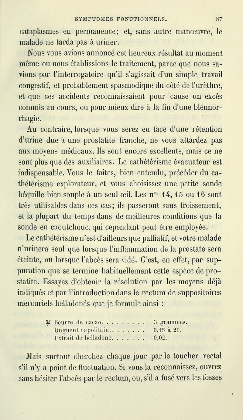 cataplasmes en permanence; et, sans autre manœuvre, le malade ne tarda pas à uriner. Nous vous avions annoncé cet heureux résultat au moment même ou nous établissions le traitement, parce que nous sa- vions par l'interrogatoire qu'il s'agissait d'un simple travail congestif, et probablement spasmodique du côté de l'urèthre, et que ces accidents reconnaissaient pour cause un excès commis au cours, ou pour mieux dire à la fin d'une blennor- rhagie. Au contraire, lorsque vous serez en face d'une rétention d'urine due à une prostatite franche, ne vous attardez pas aux moyens médicaux. Ils sont encore excellents, mais ce ne sont plus que des auxiliaires. Le cathétérisme évacuateur est indispensable. Vous le faites, bien entendu, précéder du ca- thétérisme explorateur, et vous choisissez une petite sonde béquille bien souple à un seul œil. Les n°^ 14,15 ou 16 sont très utilisables dans ces cas ; ils passeront sans froissement, et la plupart du temps dans de meilleures conditions que la sonde en caoutchouc, qui cependant peut être employée. Le cathétérisme n'est d'ailleurs que palHatif, et votre malade n'urinera seul que lorsque l'inflammation de la prostate sera éteinte, ou lorsque l'abcès sera vidé. C'est, en effet, par sup- puration que se termine habituellement cette espèce de pro- statite. Essayez d'obtenir la résolution par les moyens déjà indiqués et par l'introduction dans le rectum de suppositoires mercuriels belladones que je formule ainsi : ^ Beurre de cacao 3 grammes. Onguent napolitain 0,15 à 20. Extrait de belladone 0,02. Mais surtout cherchez chaque jour par le toucher rectal s'il n'y a point de fluctuation. Si vous la reconnaissez, ouvrez sans hésiter l'abcès par le rectum, ou, s'il a fusé vers les fosses