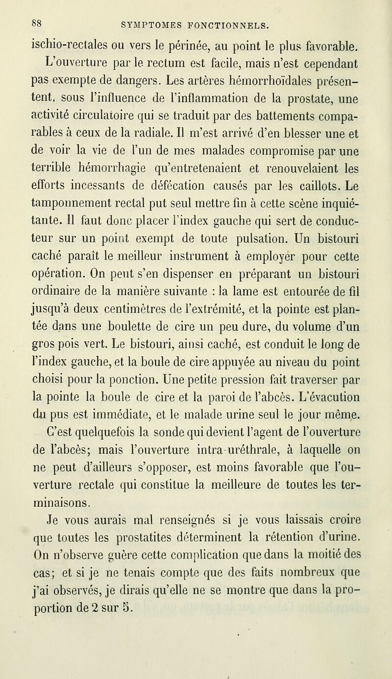 ischio-rectales ou vers le périnée, au point le plus favorable. L'ouverture par le rectum est facile, mais n'est cependant pas exempte de dangers. Les artères hémorrhoïdales présen- tent, sous l'influence de l'inflammation de la prostate, une activité circulatoire qui se traduit par des battements compa- rables à ceux de la radiale. Il m'est arrivé d'en blesser une et de voir la vie de l'un de mes malades compromise par une terrible hémorrhagie qu'entretenaient et renouvelaient les efforts incessants de défécation causés par les caillots. Le tamponnement rectal put seul mettre fm à cette scène inquié- tante. 11 faut donc placer l'index gauche qui sert de conduc- teur sur un point exempt de toute pulsation. Un bistouri caché paraît le meilleur instrument à employer pour cette opération. On peut s'en dispenser en préparant un bistouri ordinaire de la manière suivante : la lame est entourée de fil jusqu'à deux centimètres de l'extrémité, et la pointe est plan- tée dans une boulette de cire un peu dure, du volume d'un gros pois vert. Le bistouri, ainsi caché, est conduit le long de l'index gauche, et la boule de cire appuyée au niveau du point choisi pour la ponction. Une petite pression fait traverser par la pointe la boule de cire et la paroi de l'abcès. L'évacution du pus est immédiate, et le malade urine seul le jour même. C'est quelquefois la sonde qui devient l'agent de l'ouverture de l'abcès; mais l'ouverture intra-uréthrale, à laquelle on ne peut d'ailleurs s'opposer, est moins favorable que l'ou- verture rectale qui constitue la meilleure de toutes les ter- minaisons. Je vous aurais mal renseignés si je vous laissais croire que toutes les prostatites déterminent la rétention d'urine. On n'observe guère cette complication que dans la moitié des cas; et si je ne tenais compte que des faits nombreux que j'ai observés, je dirais qu'elle ne se montre que dans la pro- portion de 2 sur S.