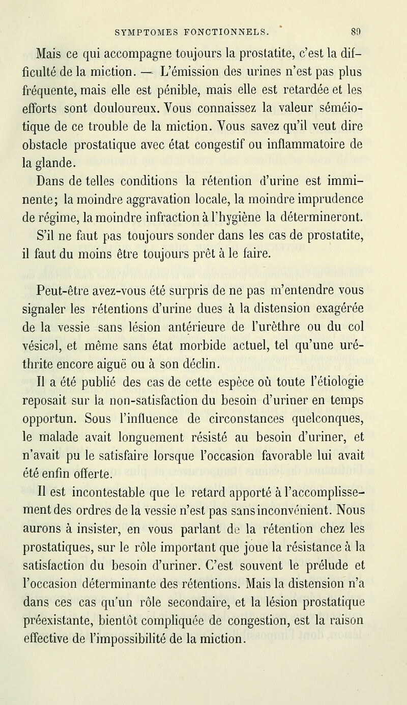 Mais ce qui accompagne toujours la prostatite, c'est la dif- ficulté de la miction. — L'émission des urines n'est pas plus fréquente, mais elle est pénible, mais elle est retardée et les efforts sont douloureux. Vous connaissez la valeur séméio- tique de ce trouble de la miction. Vous savez qu'il veut dire obstacle prostatique avec état congestif ou inflammatoire de la glande. Dans de telles conditions la rétention d'urine est immi- nente; la moindre aggravation locale, la moindre imprudence de régime, la moindre infraction à l'hygiène la détermineront. S'il ne faut pas toujours sonder dans les cas de prostatite, il faut du moins être toujours prêt à le faire. Peut-être avez-vous été surpris de ne pas m'entendre vous signaler les rétentions d'urine dues à la distension exagérée de la vessie sans lésion antérieure de l'urèthre ou du col vésicsl, et même sans état morbide actuel, tel qu'une uré- thrite encore aiguë ou à son déclin. Il a été publié des cas de cette espèce où toute l'étiologie reposait sur la non-satisfaction du besoin d'uriner en temps opportun. Sous l'influence de circonstances quelconques, le malade avait longuement résisté au besoin d'uriner, et n'avait pu le satisfaire lorsque l'occasion favorable lui avait été enfin offerte. Il est incontestable que le retard apporté à l'accomplisse- ment des ordres de la vessie n'est pas sans inconvénient. Nous aurons à insister, en vous parlant de la rétention chez les prostatiques, sur le rôle important que joue la résistance à la satisfaction du besoin d'uriner. C'est souvent le prélude et l'occasion déterminante des rétentions. Mais la distension n'a dans ces cas qu'un rôle secondaire, et la lésion prostatique préexistante, bientôt compliquée de congestion, est la raison effective de l'impossibilité de la miction.