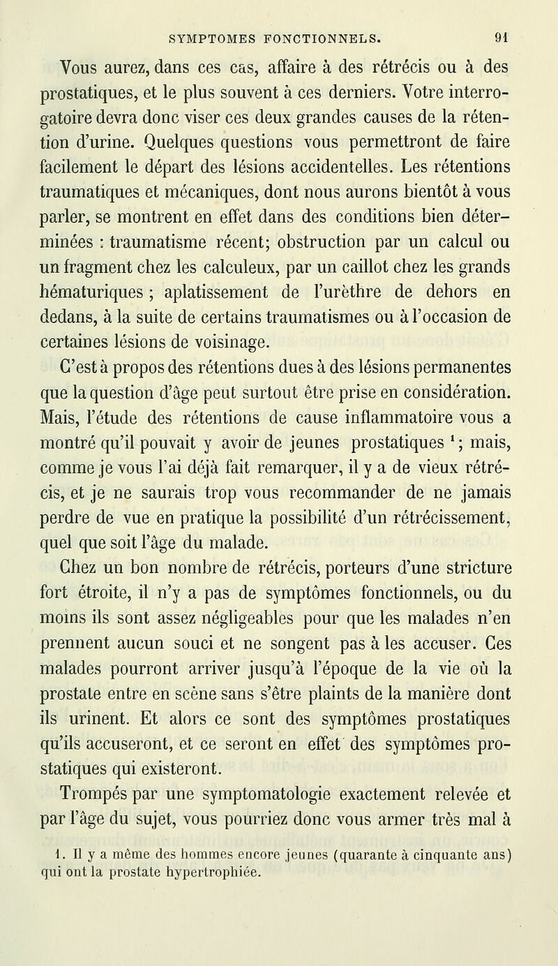 Vous aurez, dans ces cas, affaire à des rétrécis ou à des prostatiques, et le plus souvent à ces derniers. Votre interro- gatoire devra donc viser ces deux grandes causes de la réten- tion d'urine. Quelques questions vous permettront de faire facilement le départ des lésions accidentelles. Les rétentions traumatiques et mécaniques, dont nous aurons bientôt à vous parler, se montrent en effet dans des conditions bien déter- minées : traumatisme récent; obstruction par un calcul ou un fragment chez les calculeux, par un caillot chez les grands hématuriques ; aplatissement de l'urèthre de dehors en dedans, à la suite de certains traumatismes ou à l'occasion de certaines lésions de voisinage. C'est à propos des rétentions dues à des lésions permanentes que la question d'âge peut surtout être prise en considération. Mais, l'étude des rétentions de cause inflammatoire vous a montré qu'il pouvait y avoir de jeunes prostatiques ' ; mais, comme je vous l'ai déjà fait remarquer, il y a de vieux rétré- cis, et je ne saurais trop vous recommander de ne jamais perdre de vue en pratique la possibilité d'un rétrécissement, quel que soit l'âge du malade. Chez un bon nombre de rétrécis, porteurs d'une stricture fort étroite, il n'y a pas de symptômes fonctionnels, ou du moins ils sont assez négligeables pour que les malades n'en prennent aucun souci et ne songent pas à les accuser. Ces malades pourront arriver jusqu'à l'époque de la vie où la prostate entre en scène sans s'être plaints de la manière dont ils urinent. Et alors ce sont des symptômes prostatiques qu'ils accuseront, et ce seront en effet des symptômes pro- statiques qui existeront. Trompés par une symptomatologie exactement relevée et par l'âge du sujet, vous pourriez donc vous armer très mal à 1. Il y a même des hommes encore jeunes (quarante à cinquante ans) qui ont la prostate hypertrophiée.