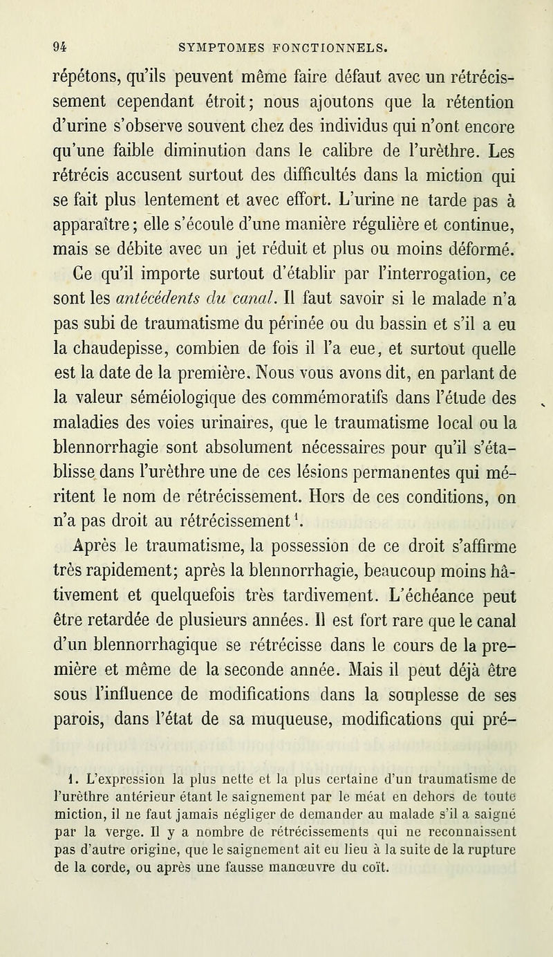 répétons, qu'ils peuvent même faire défaut avec un rétrécis- sement cependant étroit; nous ajoutons que la rétention d'urine s'observe souvent chez des individus qui n'ont encore qu'une faible diminution dans le calibre de l'urèthre. Les rétrécis accusent surtout des difficultés dans la miction qui se fait plus lentement et avec effort. L'urine ne tarde pas à apparaître; elle s'écoule d'une manière régulière et continue, mais se débite avec un jet réduit et plus ou moins déformé. Ce qu'il importe surtout d'établir par l'interrogation, ce sont les antécédents du canal. Il faut savoir si le malade n'a pas subi de traumatisme du périnée ou du bassin et s'il a eu la chaudepisse, combien de fois il l'a eue, et surtout quelle est la date de la première. Nous vous avons dit, en parlant de la valeur séméiologique des commémoratifs dans l'étude des maladies des voies urinaires, que le traumatisme local ou la blennorrhagie sont absolument nécessaires pour qu'il s'éta- blisse dans l'urèthre une de ces lésions permanentes qui mé- ritent le nom de rétrécissement. Hors de ces conditions, on n'a pas droit au rétrécissement ^ Après le traumatisme, la possession de ce droit s'affirme très rapidement; après la blennorrhagie, beaucoup moins hâ- tivement et quelquefois très tardivement. L'échéance peut être retardée de plusieurs années. Il est fort rare que le canal d'un blennorrhagique se rétrécisse dans le cours de la pre- mière et même de la seconde année. Mais il peut déjà être sous l'influence de modifications dans la souplesse de ses parois, dans l'état de sa muqueuse, modifications qui pré- 1. L'expression la plus nette et la plus certaine d'un traumatisme de l'urèthre antérieur étant le saignement par le méat en dehors de toute miction, il ne faut jamais négliger de demander au malade s'il a saigné par la verge. Il y a nombre de rétrécissements qui ne reconnaissent pas d'autre origine, que le saignement ait eu lieu à la suite de la rupture de la corde, ou après une fausse manœuvre du coït.