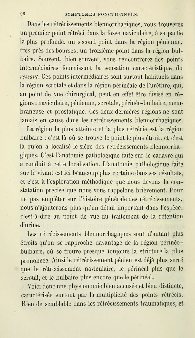 Dans les rétrécissements blennorrhagiques, vous trouverez un premier point rétréci dans la fosse naviculaire, à sa partie la plus profonde, un second point dans la région pénienne, très près des bourses, un troisième point dans la région bul- baire. Souvent, bien souvent, vous rencontrerez des points intermédiaires fournissant la sensation caractéristique du ressaut. Ces points intermédiaires sont surtout habituels dans la région scrotale et dans la région périnéale de l'urèthre, qui, au point de vue chirurgical, peut en effet être divisé en ré- gions : naviculaire, pénienne, scrotale, périnéo-bulbaire, mem- braneuse et prostatique. Ces deux dernières régions ne sont jamais en cause dans les rétrécissements blennorrhagiques. La région la plus atteinte et la plus rétrécie est la région bulbaire : c'est là où se trouve le point le plus étroit, et c'est là qu'on a localisé le siège des rétrécissements blennorrha- giques. C'est l'anatomie pathologique faite sur le cadavre qui a conduit à cette locahsation. L'anatomie pathologique faite sur le vivant est ici beaucoup plus certaine dans ses résultats, et c'est à l'exploration méthodique que nous devons la con- statation précise que nous vous rappelons brièvement. Pour ne pas empiéter sur l'histoire générale des rétrécissements, nous n'ajouterons plus qu'un détail important dans l'espèce, c'est-à-dire au point de vue du traitement de la rétention d'urine. Les rétrécissements blennorrhagiques sont d'autant plus étroits qu'on se rapproche davantage de la région périnéo- bulbaire, où se trouve presque toujours la stricture la plus prononcée. Ainsi le rétrécissement pénien est déjà plus serré que le rétrécissement naviculaire, le périnéal plus que le scrotal, et le bulbaire plus encore que le périnéal. Voici donc une physionomie bien accusée et bien distincte, caractérisée surtout par la multiplicité des points rétrécis. Rien de semblable dans les rétrécissements traumatiques, et