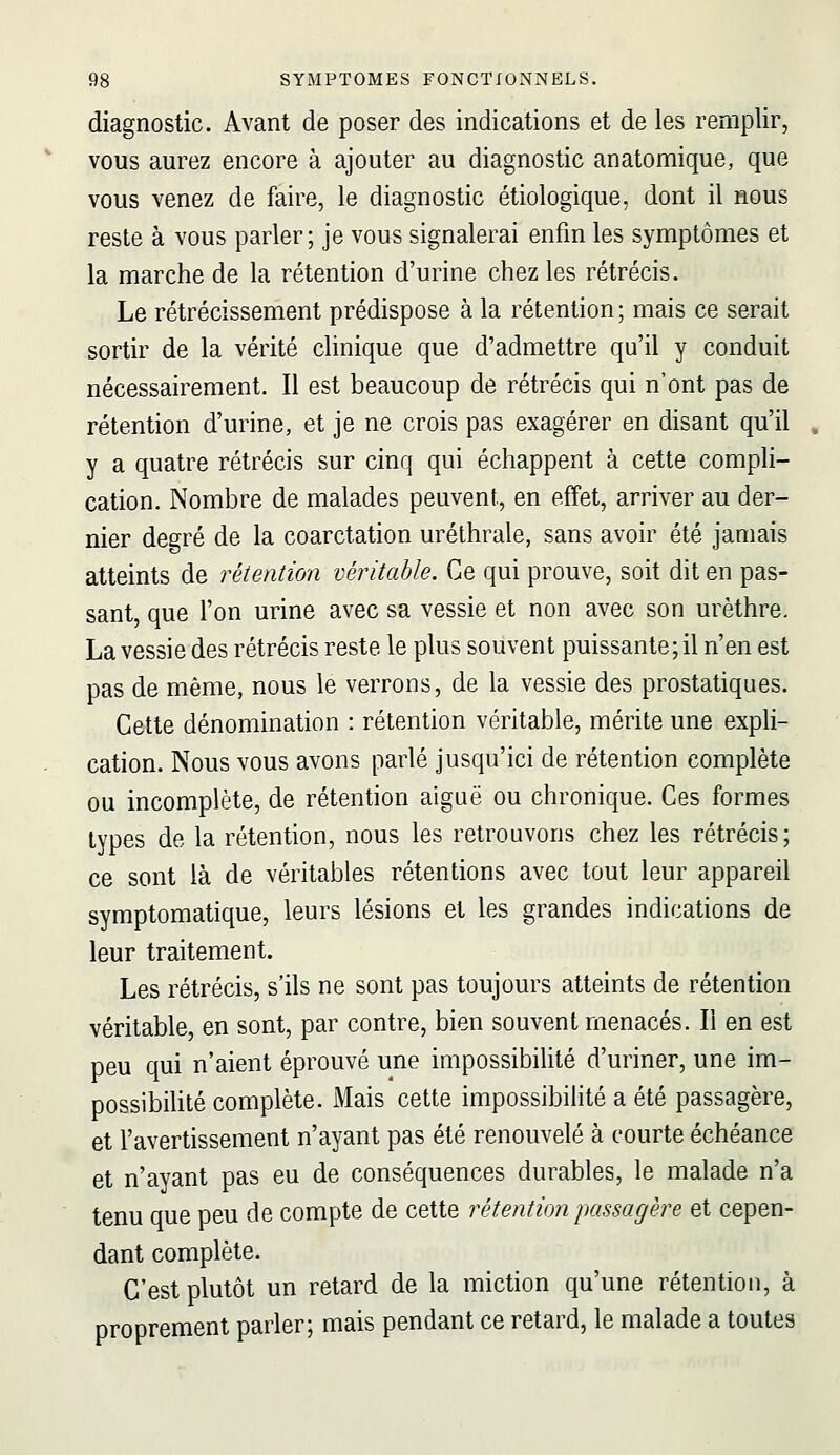 diagnostic. Avant de poser des indications et de les remplir, vous aurez encore à ajouter au diagnostic anatomique, que vous venez de faire, le diagnostic étiologique, dont il nous reste à vous parler; je vous signalerai enfin les symptômes et la marche de la rétention d'urine chez les rétrécis. Le rétrécissement prédispose à la rétention; mais ce serait sortir de la vérité clinique que d'admettre qu'il y conduit nécessairement. Il est beaucoup de rétrécis qui n'ont pas de rétention d'urine, et je ne crois pas exagérer en disant qu'il , y a quatre rétrécis sur cinq qui échappent à cette compli- cation. Nombre de malades peuvent, en effet, arriver au der- nier degré de la coarctation uréthrale, sans avoir été jamais atteints de rétention véritable. Ce qui prouve, soit dit en pas- sant, que l'on urine avec sa vessie et non avec son urèthre. La vessie des rétrécis reste le plus souvent puissante; il n'en est pas de même, nous le verrons, de la vessie des prostatiques. Cette dénomination : rétention véritable, mérite une expli- cation. Nous vous avons parlé jusqu'ici de rétention complète ou incomplète, de rétention aiguë ou chronique. Ces formes types de la rétention, nous les retrouvons chez les rétrécis; ce sont là de véritables rétentions avec tout leur appareil symptomatique, leurs lésions et les grandes indications de leur traitement. Les rétrécis, s'ils ne sont pas toujours atteints de rétention véritable, en sont, par contre, bien souvent menacés. Il en est peu qui n'aient éprouvé une impossibilité d'uriner, une im- possibilité complète. Mais cette impossibilité a été passagère, et l'avertissement n'ayant pas été renouvelé à courte échéance et n'ayant pas eu de conséquences durables, le malade n'a tenu que peu de compte de cette rétention passagère et cepen- dant complète. C'est plutôt un retard de la miction qu'une rétention, à proprement parler; mais pendant ce retard, le malade a toutes