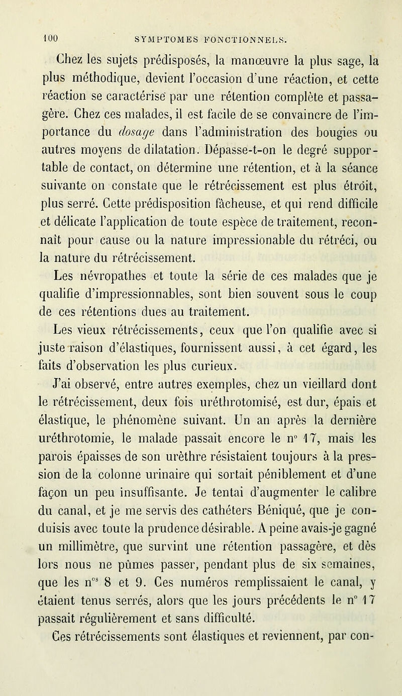 Chez les sujets prédisposés, la manœuvre la plus sage, la plus méthodique, devient l'occasion d'une réaction, et cette réaction se caractérise' par une rétention complète et passa- gère. Chez ces malades, il est facile de se convaincre de l'im- portance du dosage dans l'administration des bougies ou autres moyens de dilatation. Dépasse-t-on le degré suppor- table de contact, on détermine une rétention, et à la séance suivante on constate que le rétrécissement est plus étroit, plus serré. Cette prédisposition fâcheuse, et qui rend difficile et déhcate l'application de toute espèce de traitement, recon- naît pour cause ou la nature impressionable du rétréci, ou la nature du rétrécissement. Les névropathes et toute la série de ces malades que je quahfie d'impressionnables, sont bien souvent sous le coup de ces rétentions dues au traitement. Les vieux rétrécissements, ceux que l'on qualifie avec si juste raison d'élastiques, fournissent aussi, à cet égard, les faits d'observation les plus curieux. J'ai observé, entre autres exemples, chez un vieillard dont le rétrécissement, deux fois uréthrotomisé, est dur, épais et élastique, le phénomène suivant. Un an après la dernière uréthrotomie, le malade passait encore le n° 17, mais les parois épaisses de son urèthre résistaient toujours à la pres- sion de la colonne urinaire qui sortait péniblement et d'une façon un peu insuffisante. Je tentai d'augmenter le cahbre du canal, et je me servis des cathéters Béniqué, que je con- duisis avec toute la prudence désirable. A peine avais-je gagné un miUimètre, que survint une rétention passagère, et dès lors nous ne pûmes passer, pendant plus de six semaines, que les n°' 8 et 9. Ces numéros remphssaient le canal, y étaient tenus serrés, alors que les jours précédents le n 17 passait régulièrement et sans difficulté. Ces rétrécissements sont élastiques et reviennent, par con-